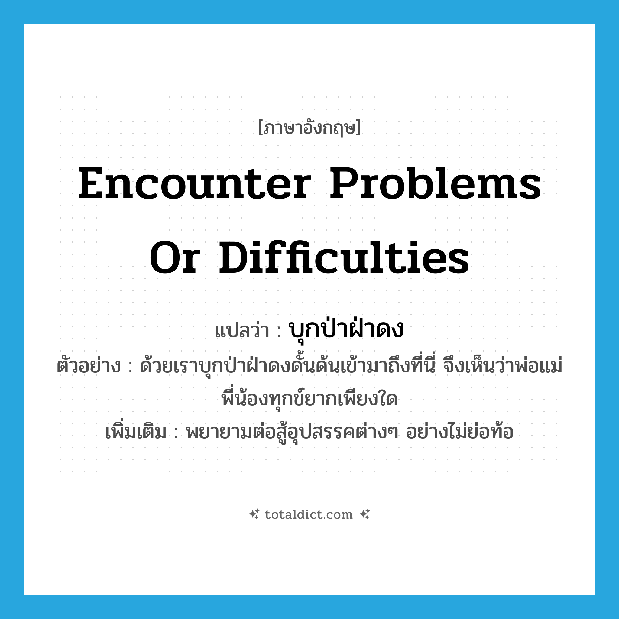 encounter problems or difficulties แปลว่า?, คำศัพท์ภาษาอังกฤษ encounter problems or difficulties แปลว่า บุกป่าฝ่าดง ประเภท V ตัวอย่าง ด้วยเราบุกป่าฝ่าดงดั้นด้นเข้ามาถึงที่นี่ จึงเห็นว่าพ่อแม่พี่น้องทุกข์ยากเพียงใด เพิ่มเติม พยายามต่อสู้อุปสรรคต่างๆ อย่างไม่ย่อท้อ หมวด V