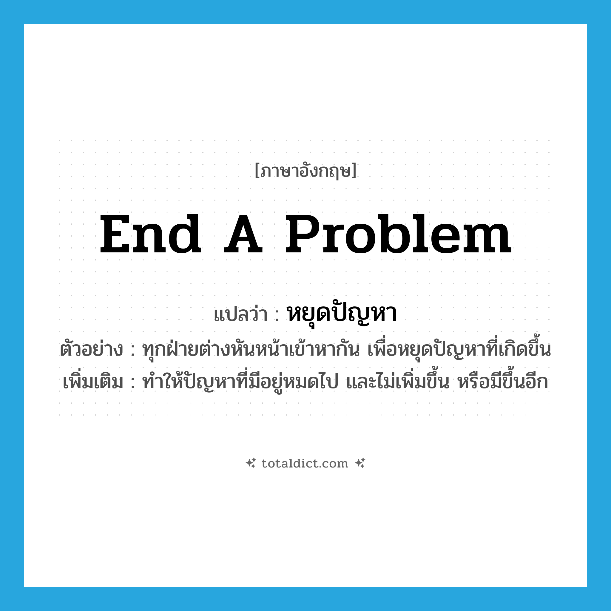 end a problem แปลว่า?, คำศัพท์ภาษาอังกฤษ end a problem แปลว่า หยุดปัญหา ประเภท V ตัวอย่าง ทุกฝ่ายต่างหันหน้าเข้าหากัน เพื่อหยุดปัญหาที่เกิดขึ้น เพิ่มเติม ทำให้ปัญหาที่มีอยู่หมดไป และไม่เพิ่มขึ้น หรือมีขึ้นอีก หมวด V