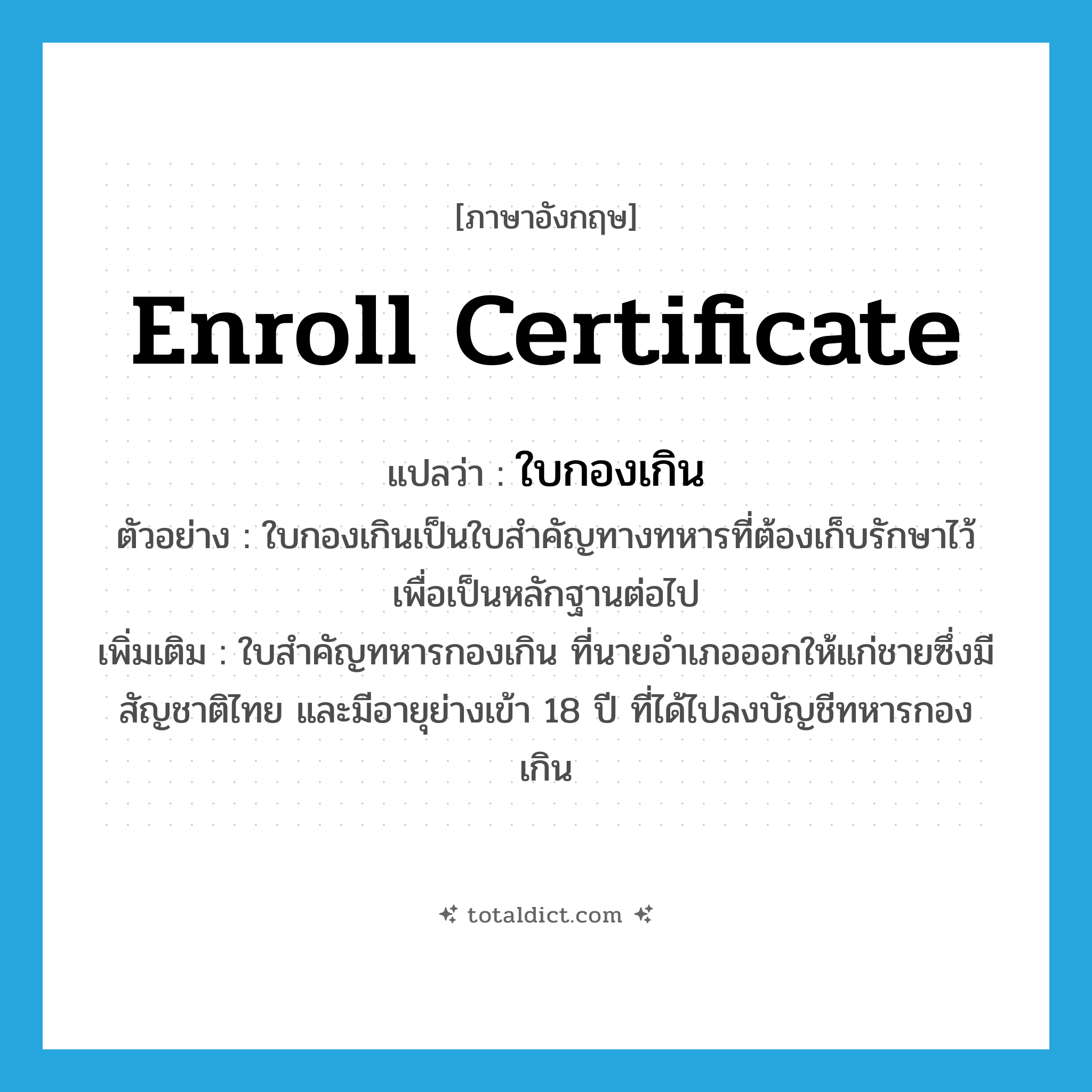 enroll certificate แปลว่า?, คำศัพท์ภาษาอังกฤษ enroll certificate แปลว่า ใบกองเกิน ประเภท N ตัวอย่าง ใบกองเกินเป็นใบสำคัญทางทหารที่ต้องเก็บรักษาไว้เพื่อเป็นหลักฐานต่อไป เพิ่มเติม ใบสำคัญทหารกองเกิน ที่นายอำเภอออกให้แก่ชายซึ่งมีสัญชาติไทย และมีอายุย่างเข้า 18 ปี ที่ได้ไปลงบัญชีทหารกองเกิน หมวด N