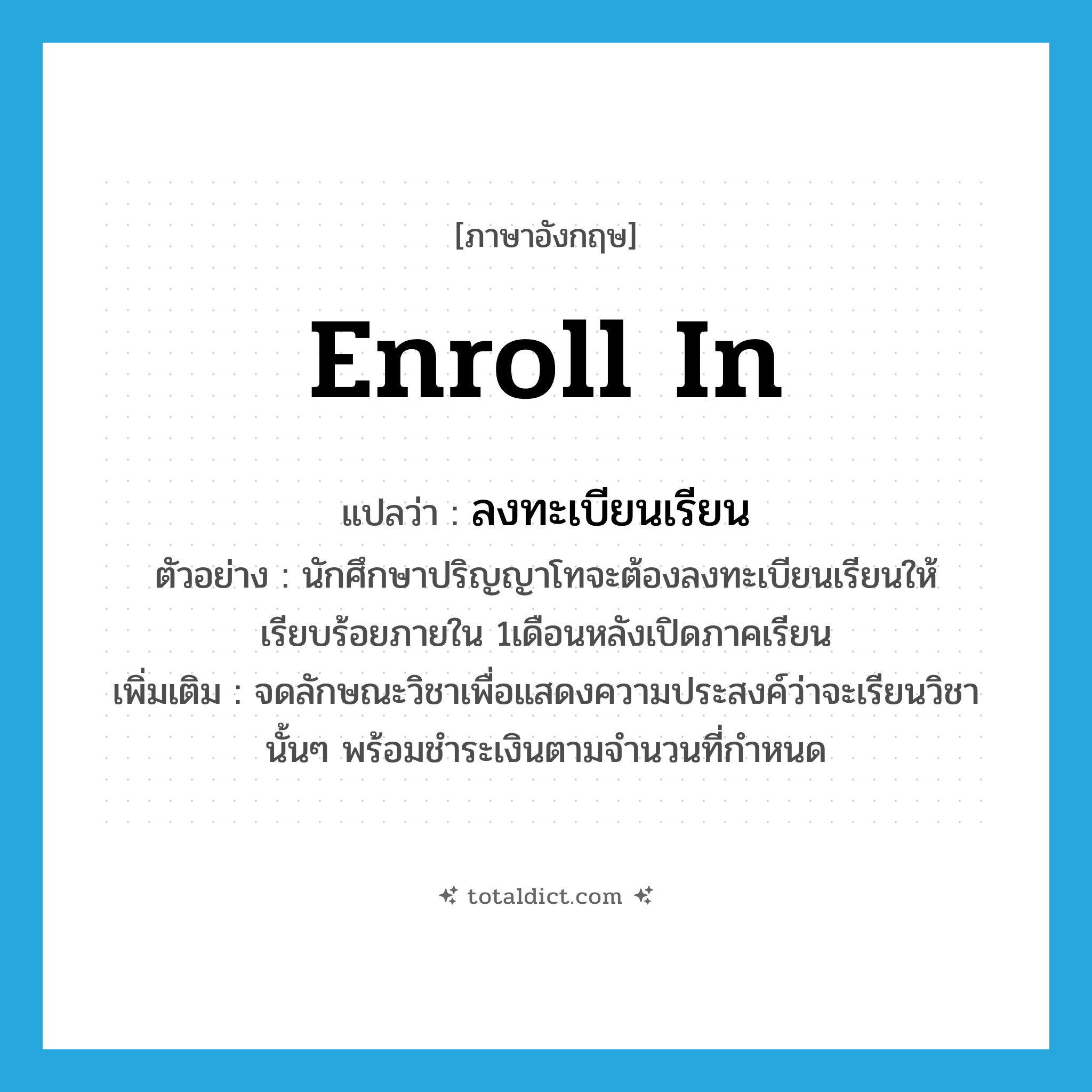 enroll in แปลว่า?, คำศัพท์ภาษาอังกฤษ enroll in แปลว่า ลงทะเบียนเรียน ประเภท V ตัวอย่าง นักศึกษาปริญญาโทจะต้องลงทะเบียนเรียนให้เรียบร้อยภายใน 1เดือนหลังเปิดภาคเรียน เพิ่มเติม จดลักษณะวิชาเพื่อแสดงความประสงค์ว่าจะเรียนวิชานั้นๆ พร้อมชำระเงินตามจำนวนที่กำหนด หมวด V
