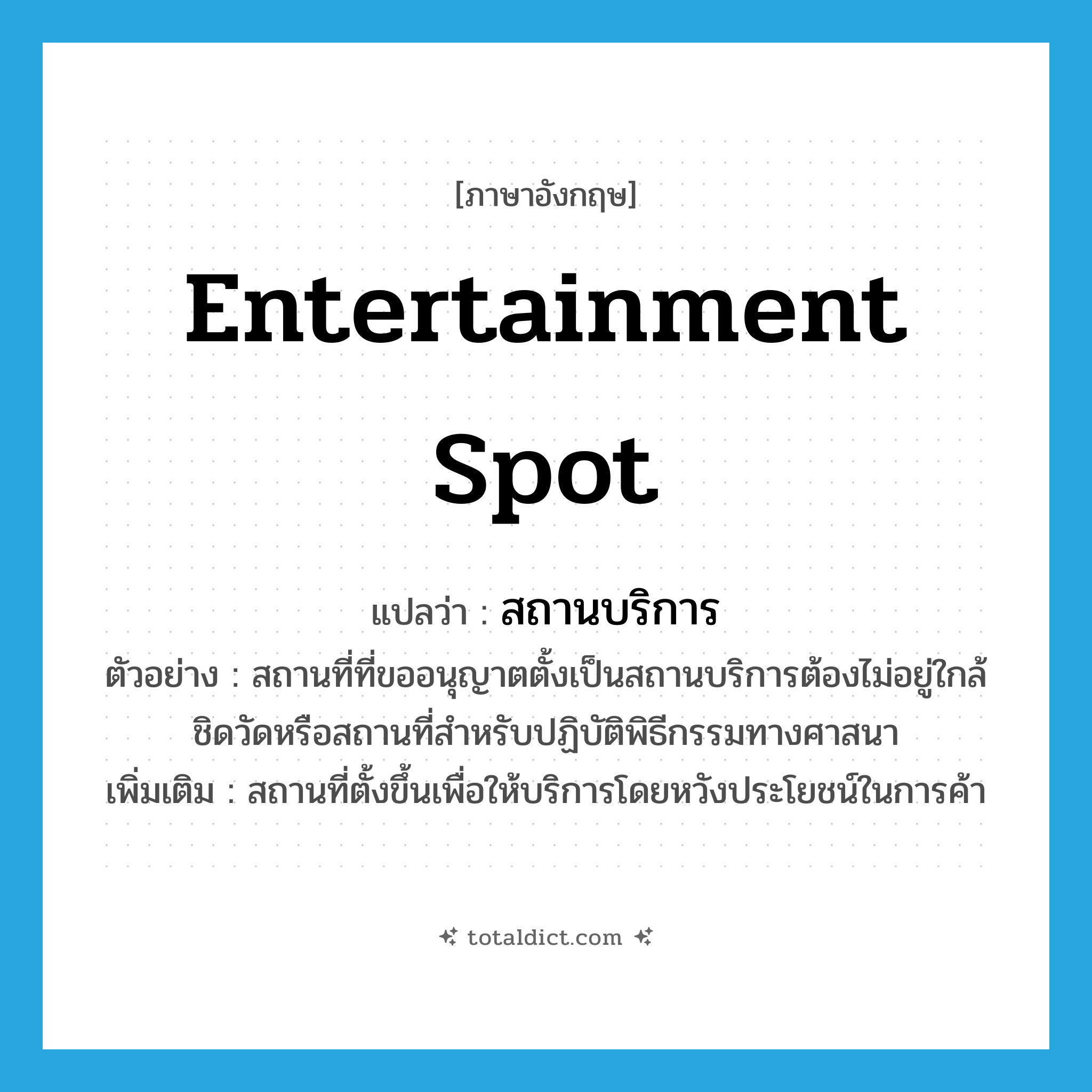 entertainment spot แปลว่า?, คำศัพท์ภาษาอังกฤษ entertainment spot แปลว่า สถานบริการ ประเภท N ตัวอย่าง สถานที่ที่ขออนุญาตตั้งเป็นสถานบริการต้องไม่อยู่ใกล้ชิดวัดหรือสถานที่สำหรับปฏิบัติพิธีกรรมทางศาสนา เพิ่มเติม สถานที่ตั้งขึ้นเพื่อให้บริการโดยหวังประโยชน์ในการค้า หมวด N