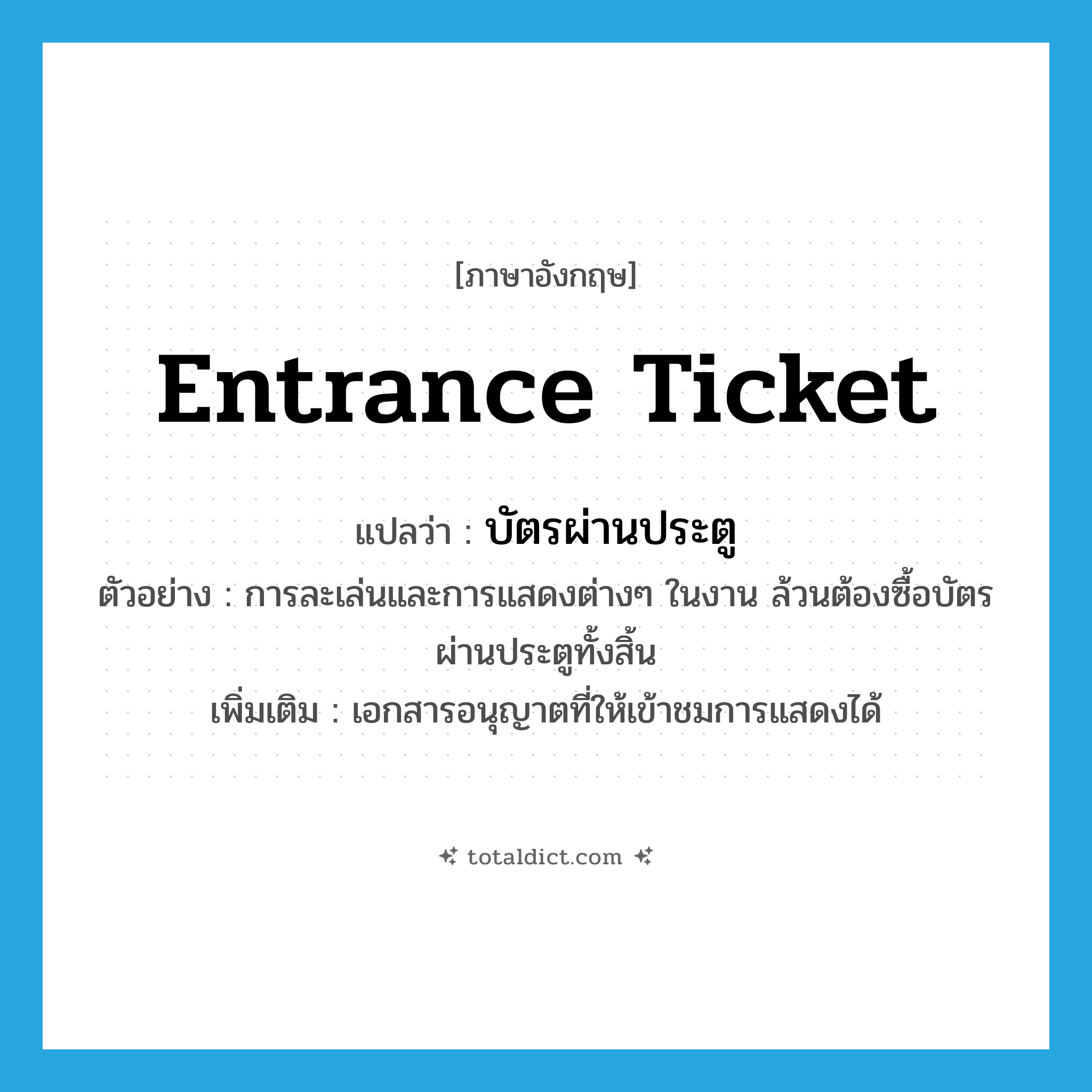 บัตรผ่านประตู ภาษาอังกฤษ?, คำศัพท์ภาษาอังกฤษ บัตรผ่านประตู แปลว่า entrance ticket ประเภท N ตัวอย่าง การละเล่นและการแสดงต่างๆ ในงาน ล้วนต้องซื้อบัตรผ่านประตูทั้งสิ้น เพิ่มเติม เอกสารอนุญาตที่ให้เข้าชมการแสดงได้ หมวด N