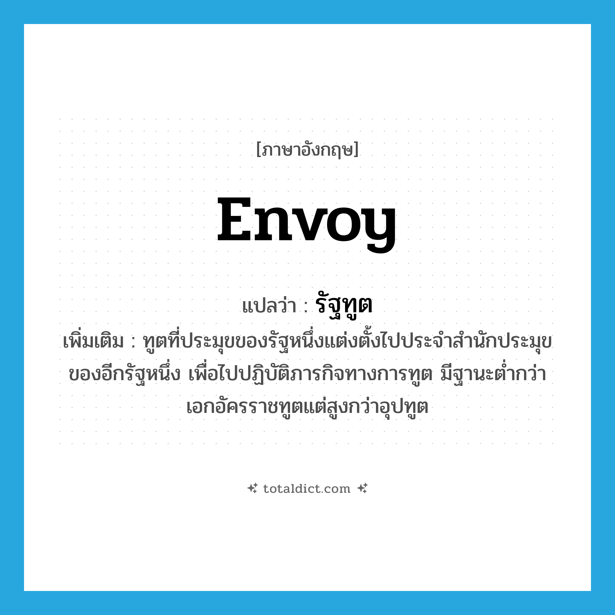 envoy แปลว่า?, คำศัพท์ภาษาอังกฤษ envoy แปลว่า รัฐทูต ประเภท N เพิ่มเติม ทูตที่ประมุขของรัฐหนึ่งแต่งตั้งไปประจำสำนักประมุขของอีกรัฐหนึ่ง เพื่อไปปฏิบัติภารกิจทางการทูต มีฐานะต่ำกว่าเอกอัครราชทูตแต่สูงกว่าอุปทูต หมวด N