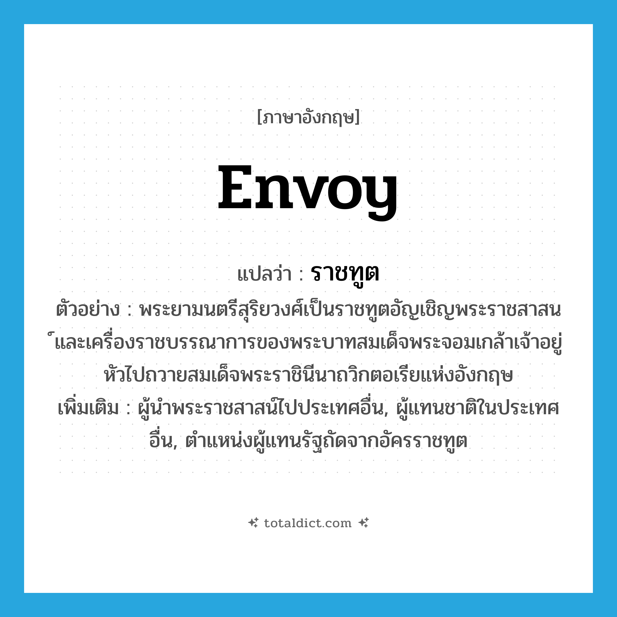 envoy แปลว่า?, คำศัพท์ภาษาอังกฤษ envoy แปลว่า ราชทูต ประเภท N ตัวอย่าง พระยามนตรีสุริยวงศ์เป็นราชทูตอัญเชิญพระราชสาสน ์และเครื่องราชบรรณาการของพระบาทสมเด็จพระจอมเกล้าเจ้าอยู่หัวไปถวายสมเด็จพระราชินีนาถวิกตอเรียแห่งอังกฤษ เพิ่มเติม ผู้นำพระราชสาสน์ไปประเทศอื่น, ผู้แทนชาติในประเทศอื่น, ตำแหน่งผู้แทนรัฐถัดจากอัครราชทูต หมวด N