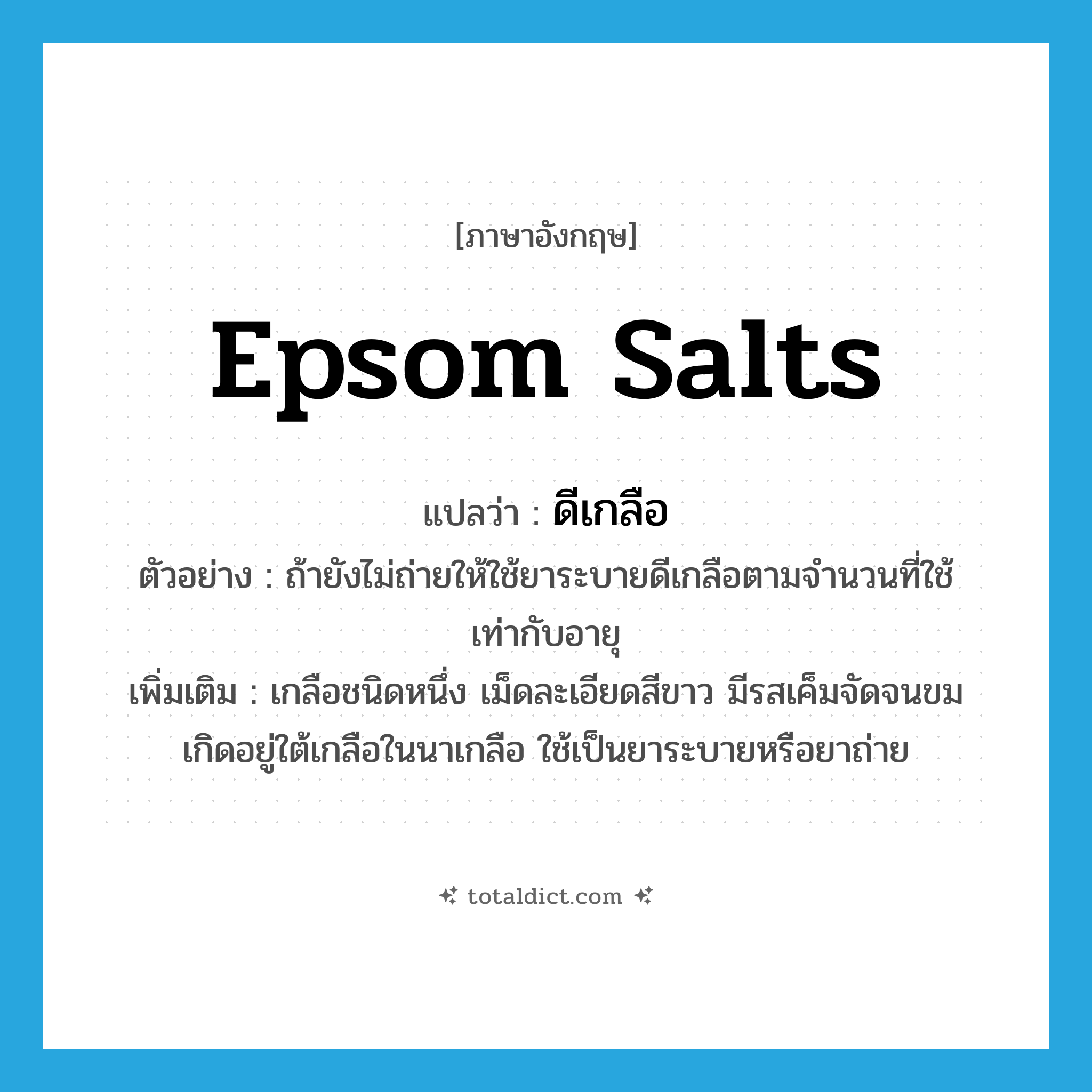 Epsom salts แปลว่า?, คำศัพท์ภาษาอังกฤษ Epsom salts แปลว่า ดีเกลือ ประเภท N ตัวอย่าง ถ้ายังไม่ถ่ายให้ใช้ยาระบายดีเกลือตามจำนวนที่ใช้เท่ากับอายุ เพิ่มเติม เกลือชนิดหนึ่ง เม็ดละเอียดสีขาว มีรสเค็มจัดจนขม เกิดอยู่ใต้เกลือในนาเกลือ ใช้เป็นยาระบายหรือยาถ่าย หมวด N