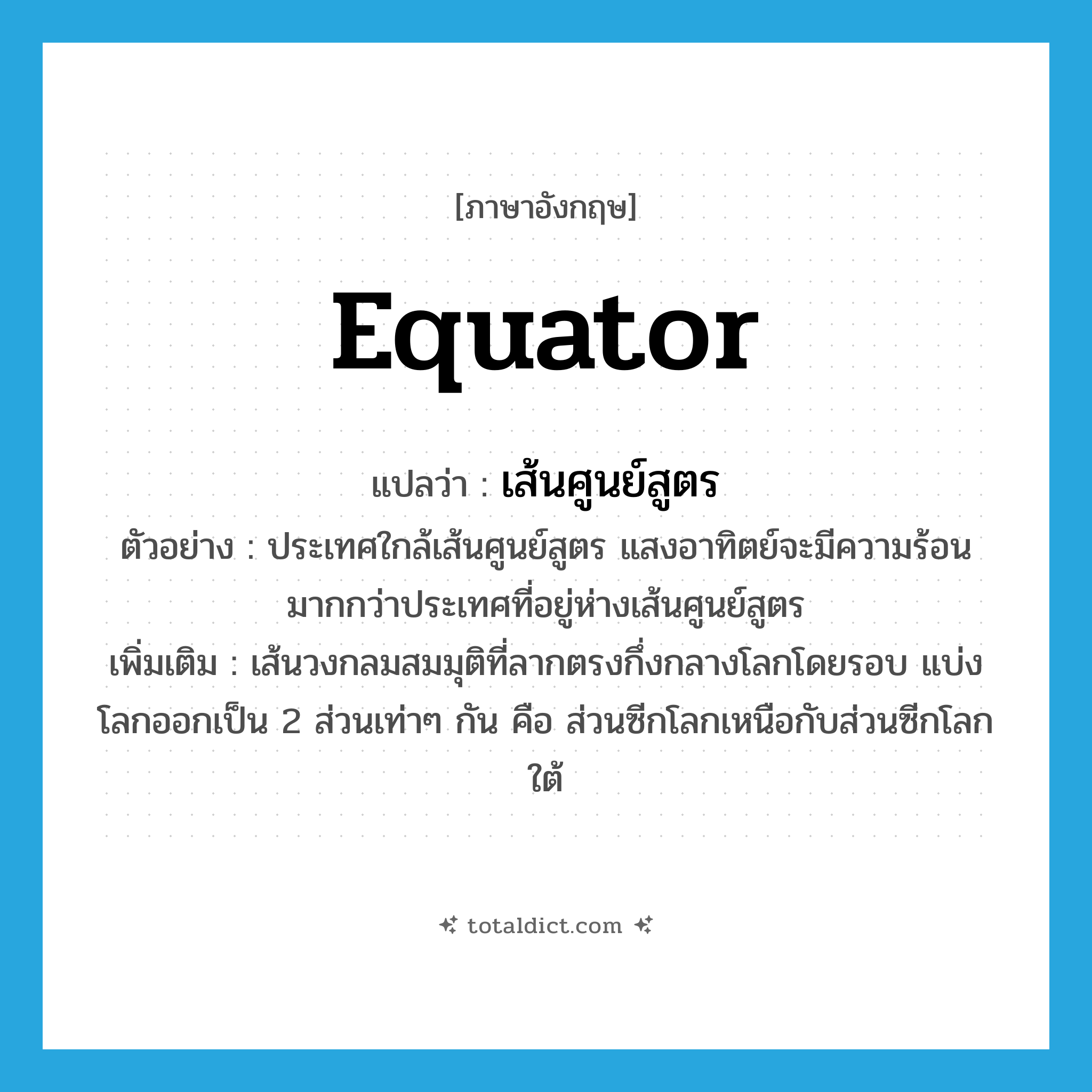 เส้นศูนย์สูตร ภาษาอังกฤษ?, คำศัพท์ภาษาอังกฤษ เส้นศูนย์สูตร แปลว่า equator ประเภท N ตัวอย่าง ประเทศใกล้เส้นศูนย์สูตร แสงอาทิตย์จะมีความร้อนมากกว่าประเทศที่อยู่ห่างเส้นศูนย์สูตร เพิ่มเติม เส้นวงกลมสมมุติที่ลากตรงกึ่งกลางโลกโดยรอบ แบ่งโลกออกเป็น 2 ส่วนเท่าๆ กัน คือ ส่วนซีกโลกเหนือกับส่วนซีกโลกใต้ หมวด N