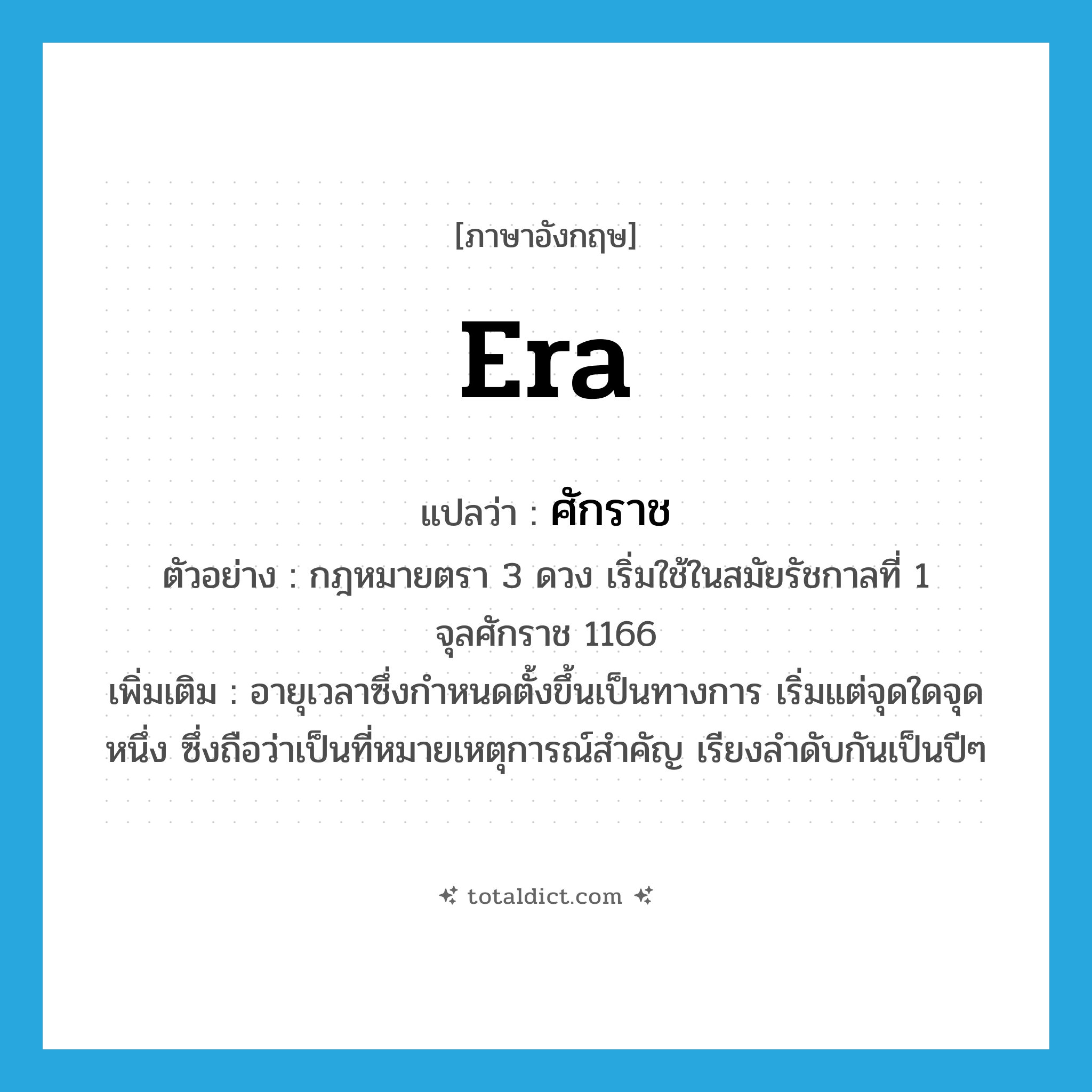era แปลว่า?, คำศัพท์ภาษาอังกฤษ era แปลว่า ศักราช ประเภท N ตัวอย่าง กฎหมายตรา 3 ดวง เริ่มใช้ในสมัยรัชกาลที่ 1 จุลศักราช 1166 เพิ่มเติม อายุเวลาซึ่งกำหนดตั้งขึ้นเป็นทางการ เริ่มแต่จุดใดจุดหนึ่ง ซึ่งถือว่าเป็นที่หมายเหตุการณ์สำคัญ เรียงลำดับกันเป็นปีๆ หมวด N