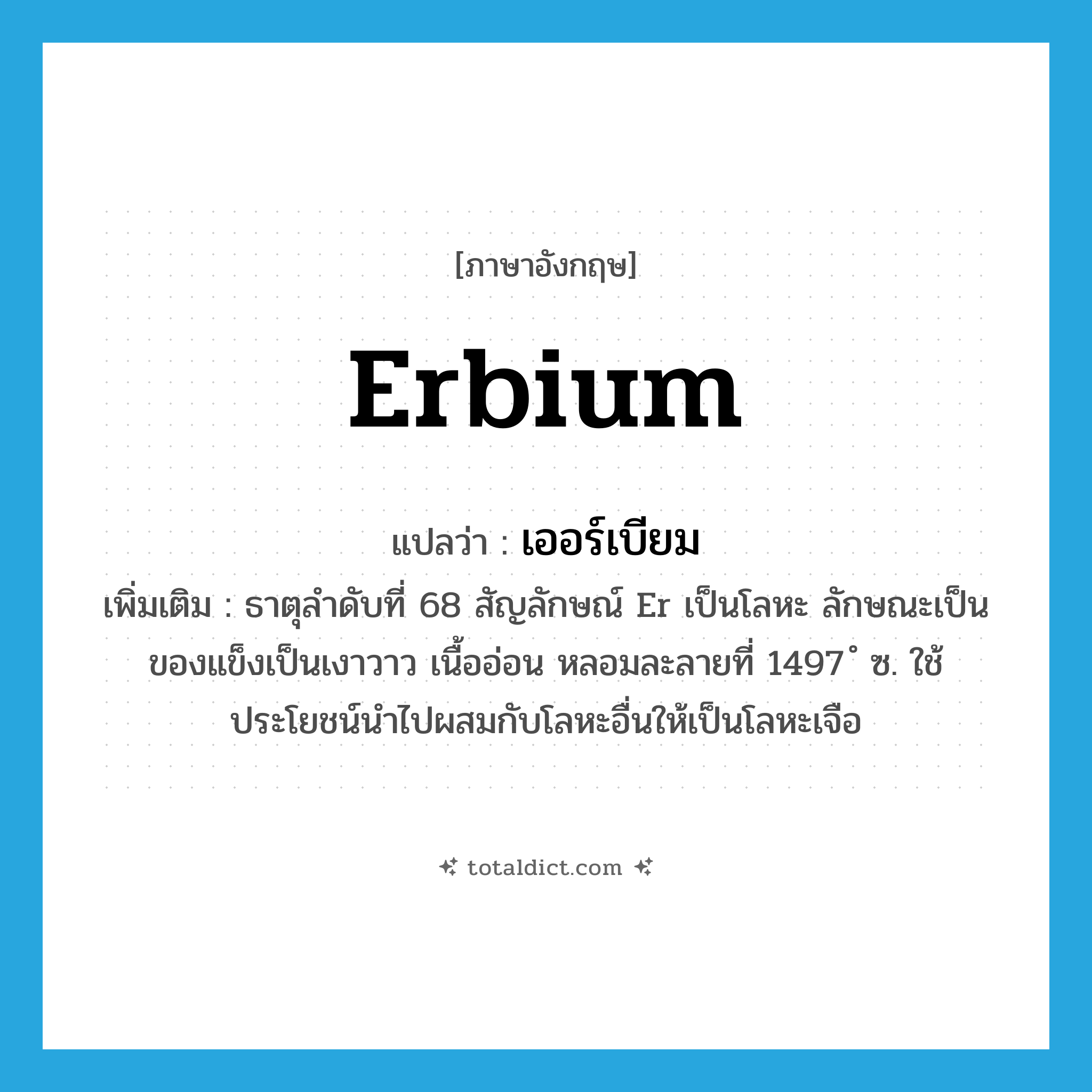 erbium แปลว่า?, คำศัพท์ภาษาอังกฤษ erbium แปลว่า เออร์เบียม ประเภท N เพิ่มเติม ธาตุลำดับที่ 68 สัญลักษณ์ Er เป็นโลหะ ลักษณะเป็นของแข็งเป็นเงาวาว เนื้ออ่อน หลอมละลายที่ 1497 ํ ซ. ใช้ประโยชน์นำไปผสมกับโลหะอื่นให้เป็นโลหะเจือ หมวด N