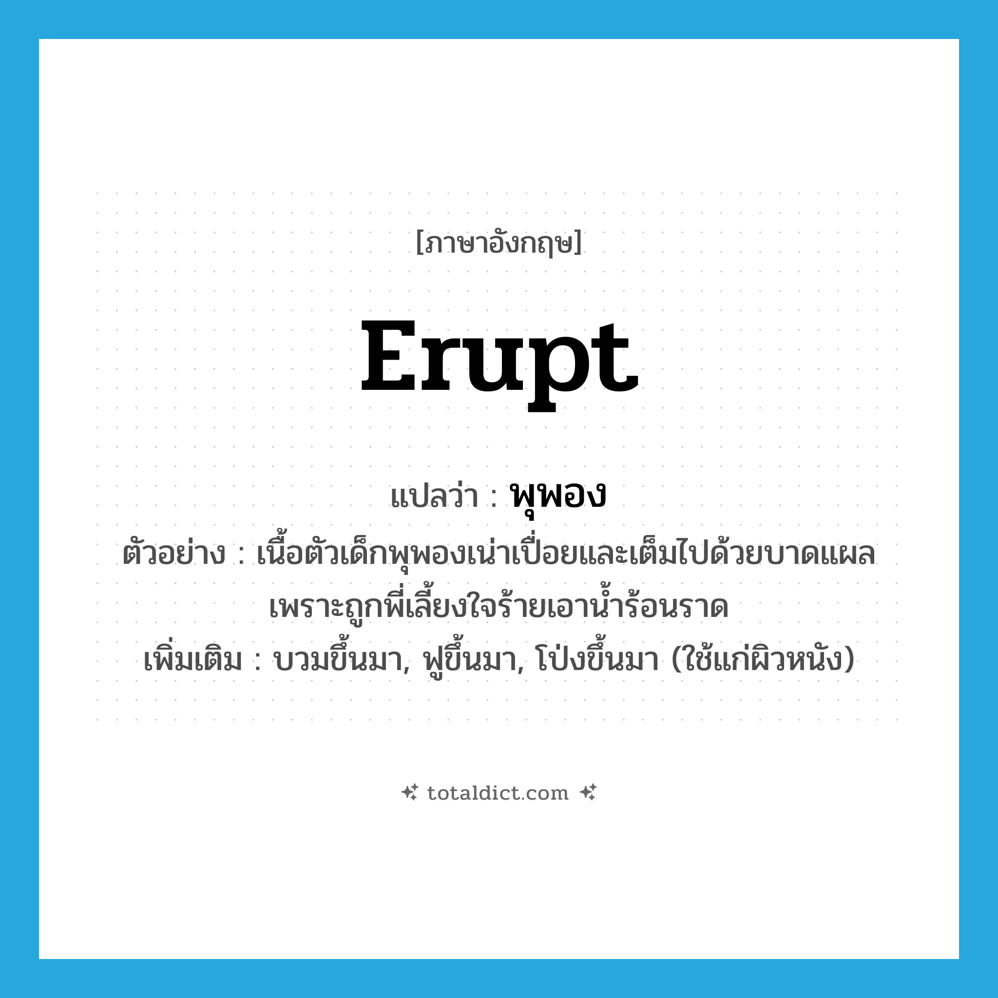 พุพอง ภาษาอังกฤษ?, คำศัพท์ภาษาอังกฤษ พุพอง แปลว่า erupt ประเภท V ตัวอย่าง เนื้อตัวเด็กพุพองเน่าเปื่อยและเต็มไปด้วยบาดแผล เพราะถูกพี่เลี้ยงใจร้ายเอาน้ำร้อนราด เพิ่มเติม บวมขึ้นมา, ฟูขึ้นมา, โป่งขึ้นมา (ใช้แก่ผิวหนัง) หมวด V