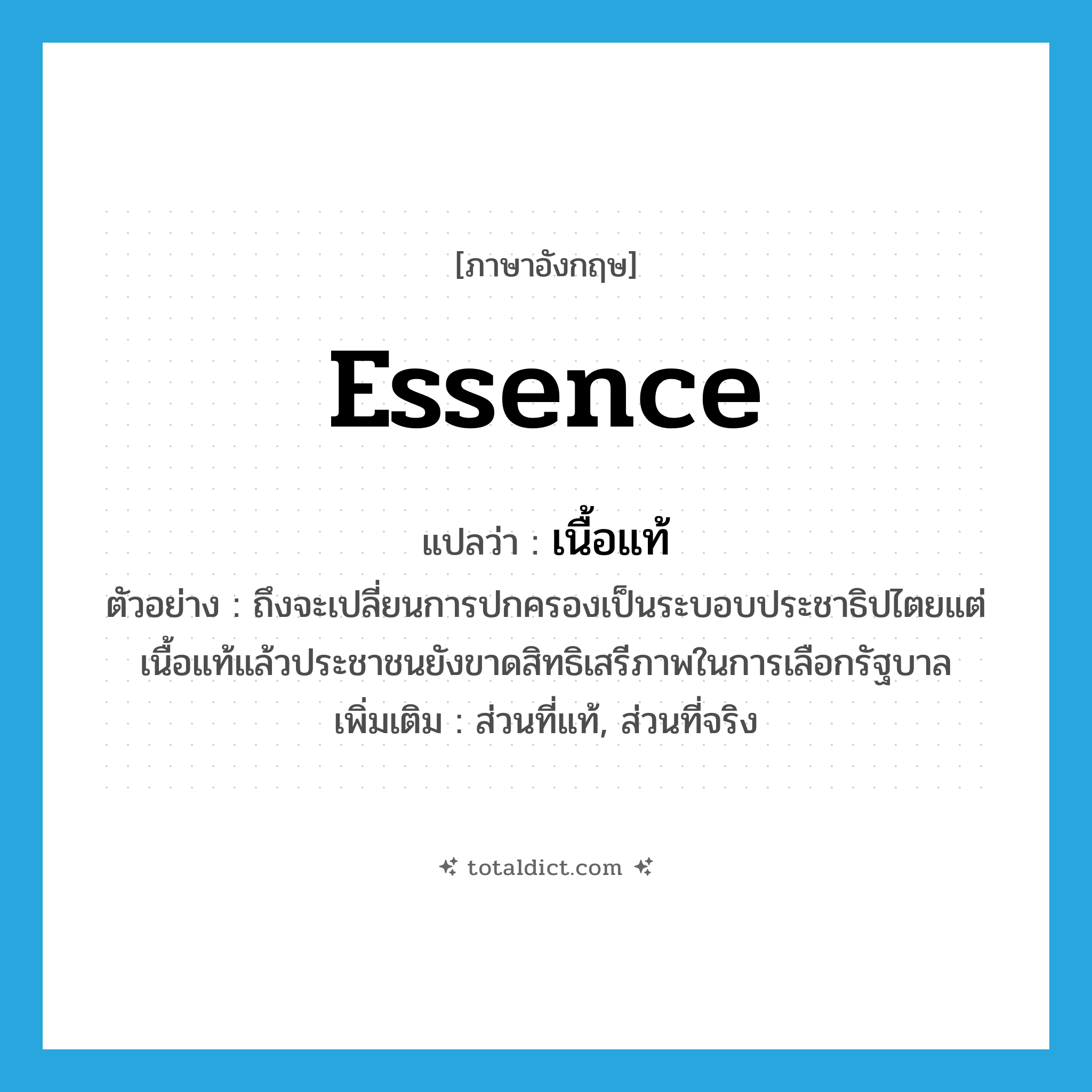 essence แปลว่า?, คำศัพท์ภาษาอังกฤษ essence แปลว่า เนื้อแท้ ประเภท N ตัวอย่าง ถึงจะเปลี่ยนการปกครองเป็นระบอบประชาธิปไตยแต่เนื้อแท้แล้วประชาชนยังขาดสิทธิเสรีภาพในการเลือกรัฐบาล เพิ่มเติม ส่วนที่แท้, ส่วนที่จริง หมวด N
