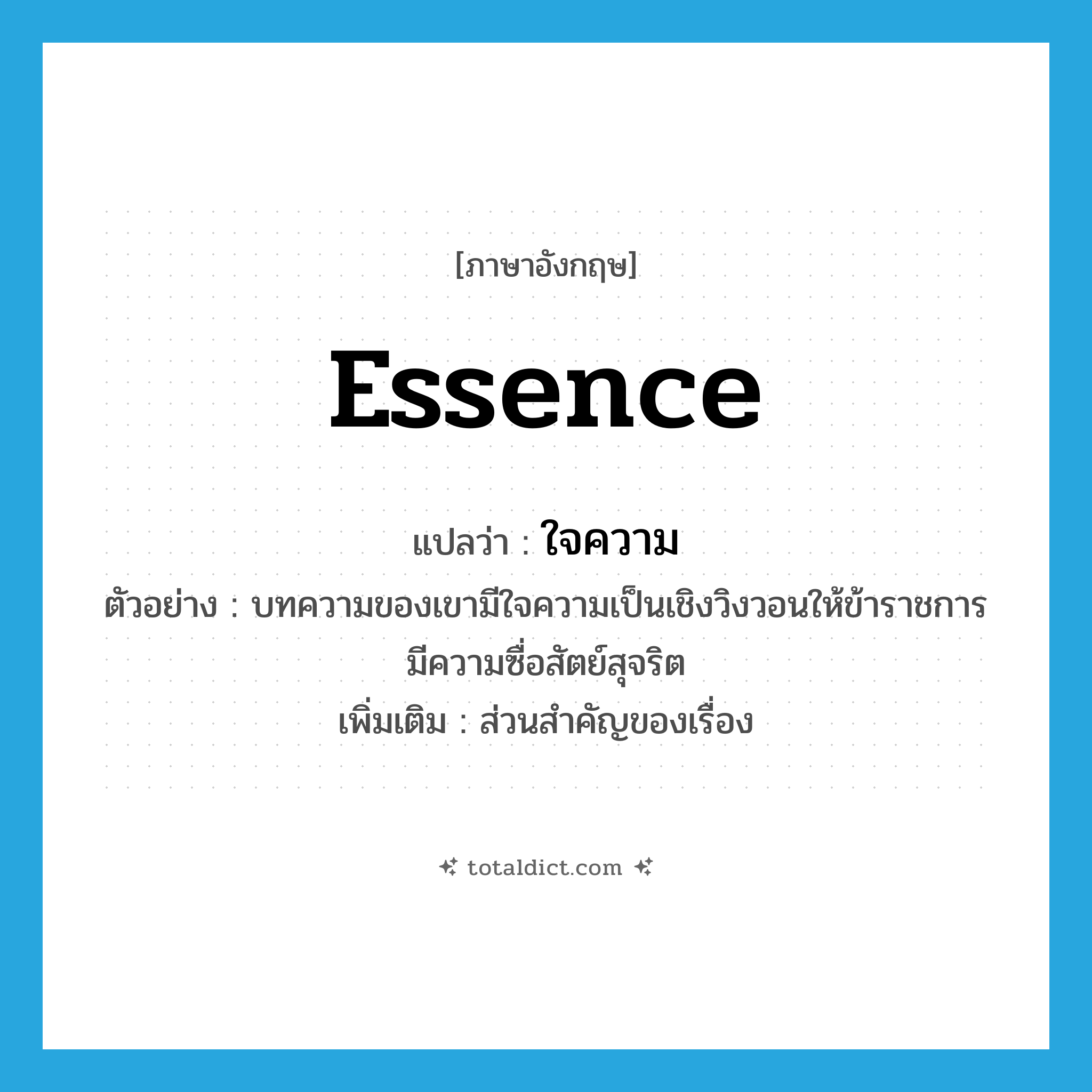 essence แปลว่า?, คำศัพท์ภาษาอังกฤษ essence แปลว่า ใจความ ประเภท N ตัวอย่าง บทความของเขามีใจความเป็นเชิงวิงวอนให้ข้าราชการมีความซื่อสัตย์สุจริต เพิ่มเติม ส่วนสำคัญของเรื่อง หมวด N