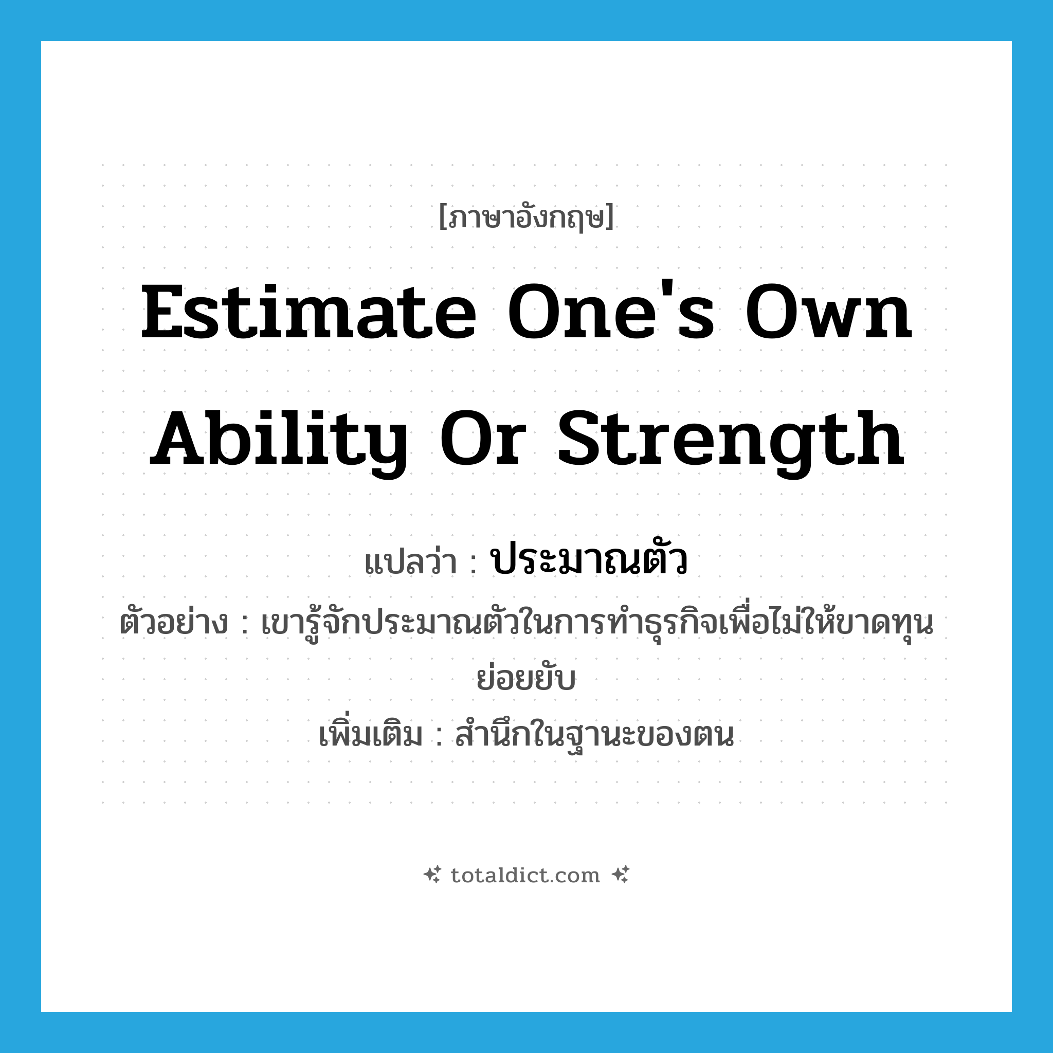 estimate one&#39;s own ability or strength แปลว่า?, คำศัพท์ภาษาอังกฤษ estimate one&#39;s own ability or strength แปลว่า ประมาณตัว ประเภท V ตัวอย่าง เขารู้จักประมาณตัวในการทำธุรกิจเพื่อไม่ให้ขาดทุนย่อยยับ เพิ่มเติม สำนึกในฐานะของตน หมวด V