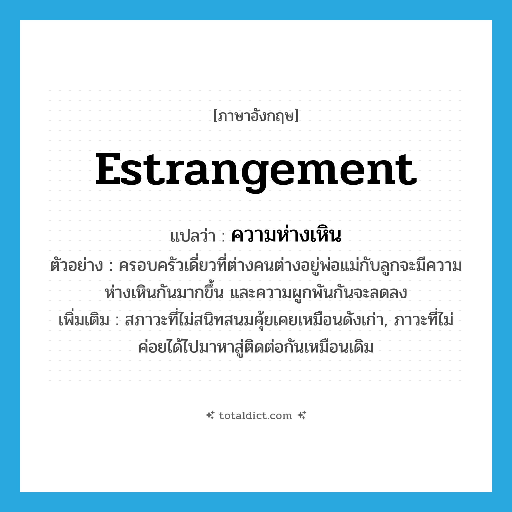 estrangement แปลว่า?, คำศัพท์ภาษาอังกฤษ estrangement แปลว่า ความห่างเหิน ประเภท N ตัวอย่าง ครอบครัวเดี่ยวที่ต่างคนต่างอยู่พ่อแม่กับลูกจะมีความห่างเหินกันมากขึ้น และความผูกพันกันจะลดลง เพิ่มเติม สภาวะที่ไม่สนิทสนมคุ้ยเคยเหมือนดังเก่า, ภาวะที่ไม่ค่อยได้ไปมาหาสู่ติดต่อกันเหมือนเดิม หมวด N