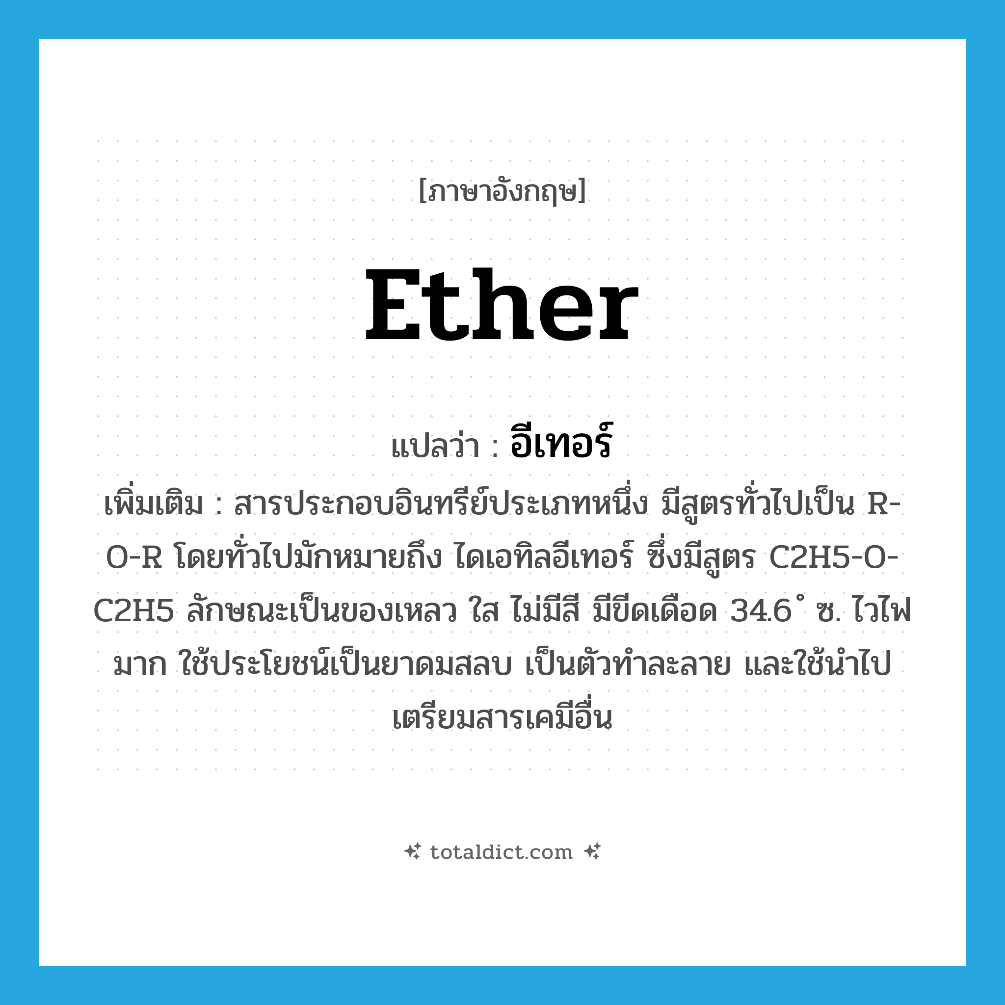 ether แปลว่า?, คำศัพท์ภาษาอังกฤษ ether แปลว่า อีเทอร์ ประเภท N เพิ่มเติม สารประกอบอินทรีย์ประเภทหนึ่ง มีสูตรทั่วไปเป็น R-O-R โดยทั่วไปมักหมายถึง ไดเอทิลอีเทอร์ ซึ่งมีสูตร C2H5-O-C2H5 ลักษณะเป็นของเหลว ใส ไม่มีสี มีขีดเดือด 34.6 ํ ซ. ไวไฟมาก ใช้ประโยชน์เป็นยาดมสลบ เป็นตัวทำละลาย และใช้นำไปเตรียมสารเคมีอื่น หมวด N