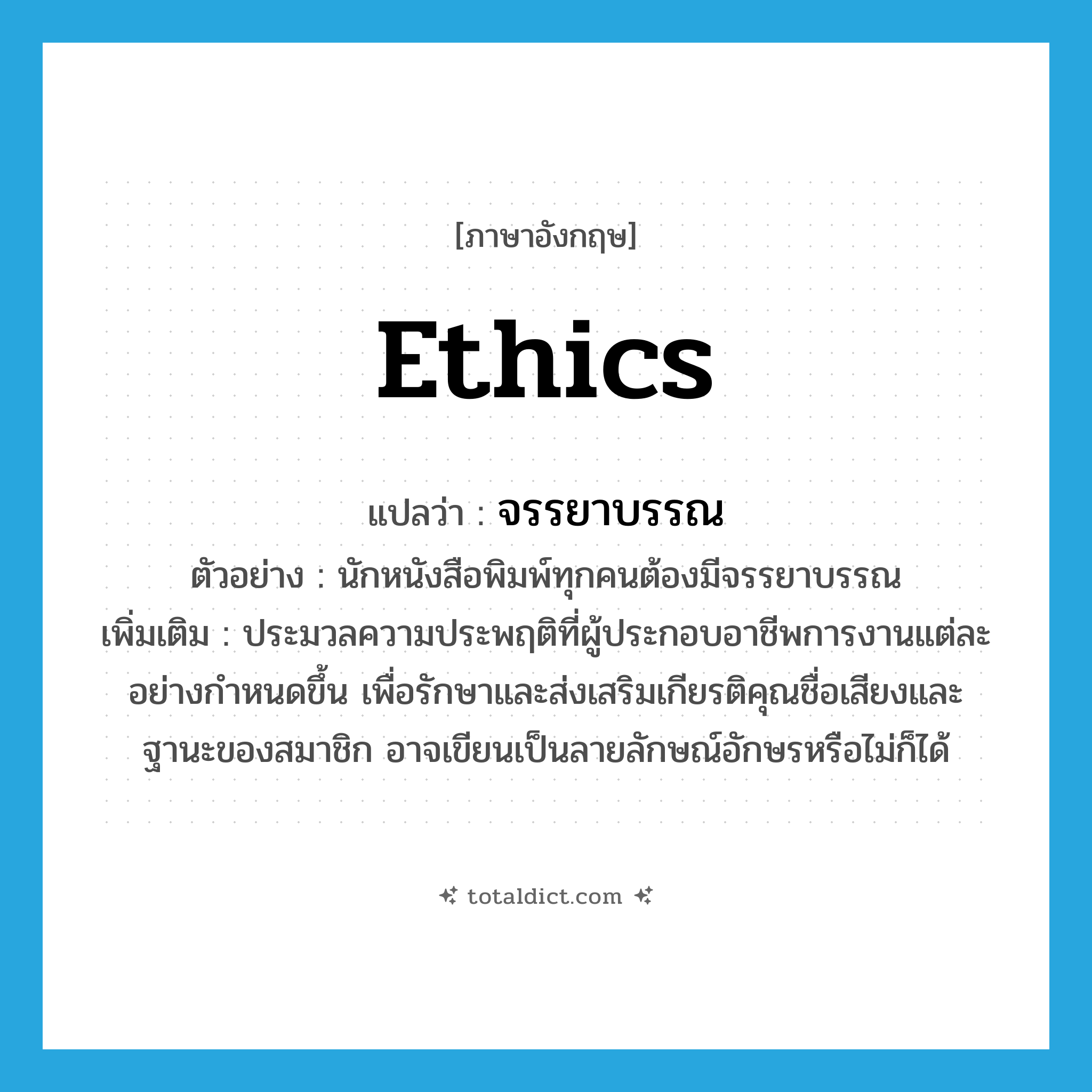 ethics แปลว่า?, คำศัพท์ภาษาอังกฤษ ethics แปลว่า จรรยาบรรณ ประเภท N ตัวอย่าง นักหนังสือพิมพ์ทุกคนต้องมีจรรยาบรรณ เพิ่มเติม ประมวลความประพฤติที่ผู้ประกอบอาชีพการงานแต่ละอย่างกำหนดขึ้น เพื่อรักษาและส่งเสริมเกียรติคุณชื่อเสียงและฐานะของสมาชิก อาจเขียนเป็นลายลักษณ์อักษรหรือไม่ก็ได้ หมวด N