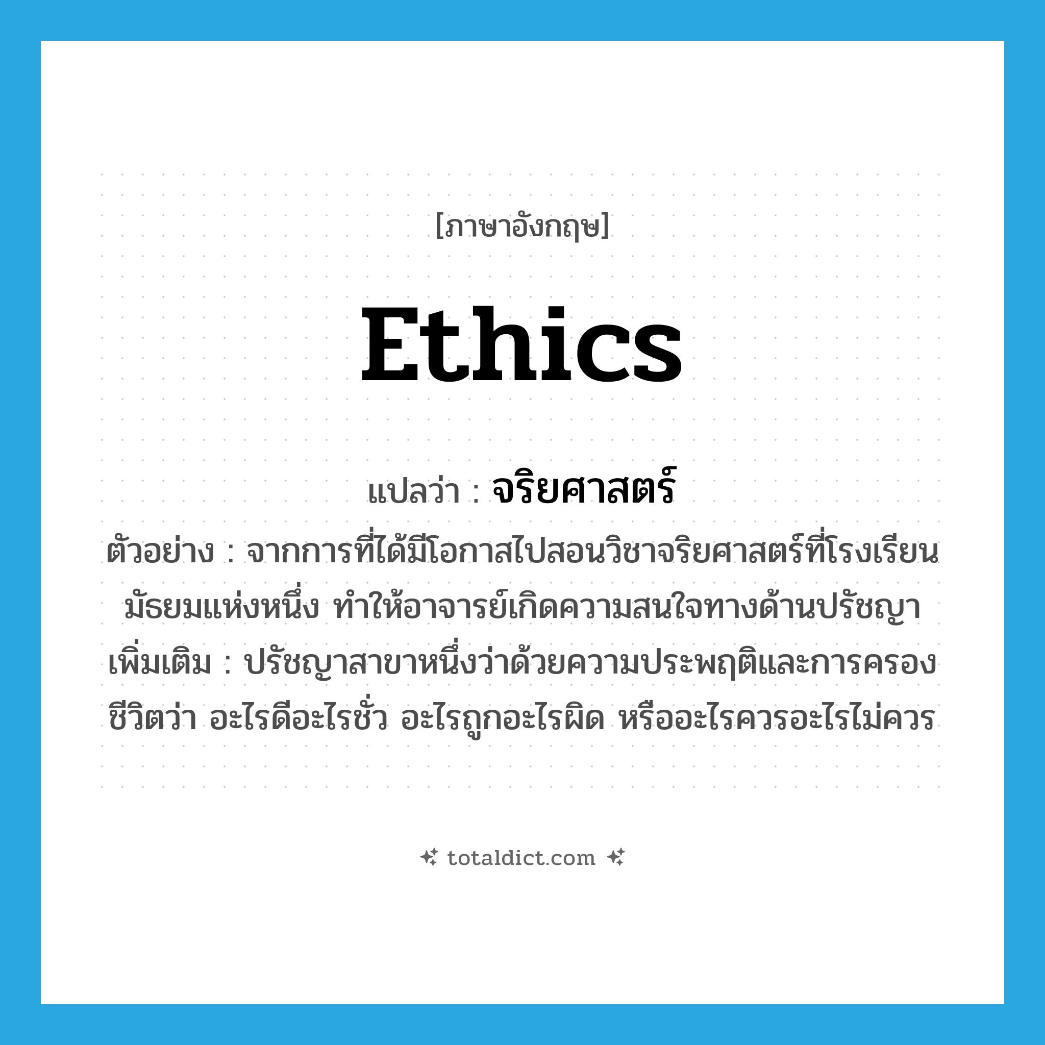 ethics แปลว่า?, คำศัพท์ภาษาอังกฤษ ethics แปลว่า จริยศาสตร์ ประเภท N ตัวอย่าง จากการที่ได้มีโอกาสไปสอนวิชาจริยศาสตร์ที่โรงเรียนมัธยมแห่งหนึ่ง ทำให้อาจารย์เกิดความสนใจทางด้านปรัชญา เพิ่มเติม ปรัชญาสาขาหนึ่งว่าด้วยความประพฤติและการครองชีวิตว่า อะไรดีอะไรชั่ว อะไรถูกอะไรผิด หรืออะไรควรอะไรไม่ควร หมวด N
