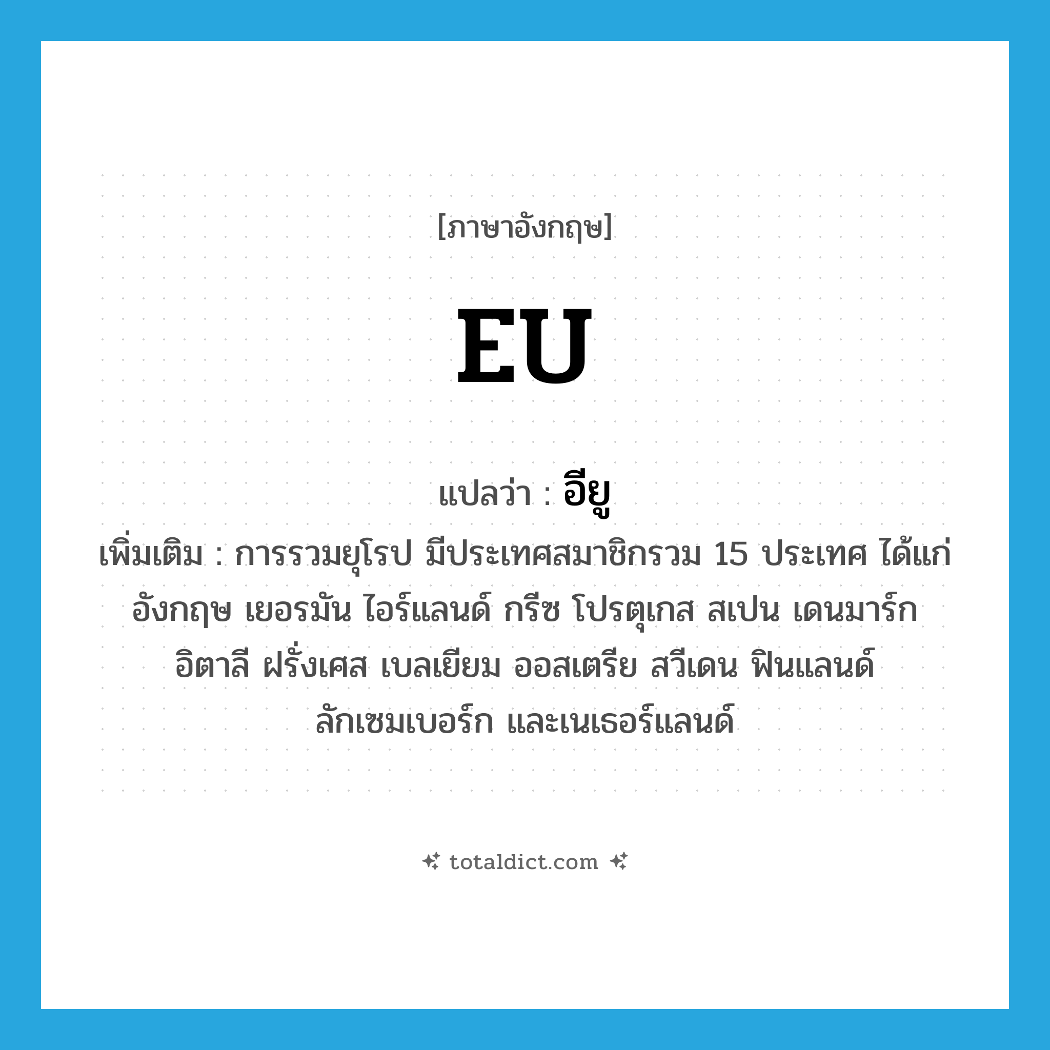 eu- แปลว่า?, คำศัพท์ภาษาอังกฤษ EU แปลว่า อียู ประเภท N เพิ่มเติม การรวมยุโรป มีประเทศสมาชิกรวม 15 ประเทศ ได้แก่ อังกฤษ เยอรมัน ไอร์แลนด์ กรีซ โปรตุเกส สเปน เดนมาร์ก อิตาลี ฝรั่งเศส เบลเยียม ออสเตรีย สวีเดน ฟินแลนด์ ลักเซมเบอร์ก และเนเธอร์แลนด์ หมวด N