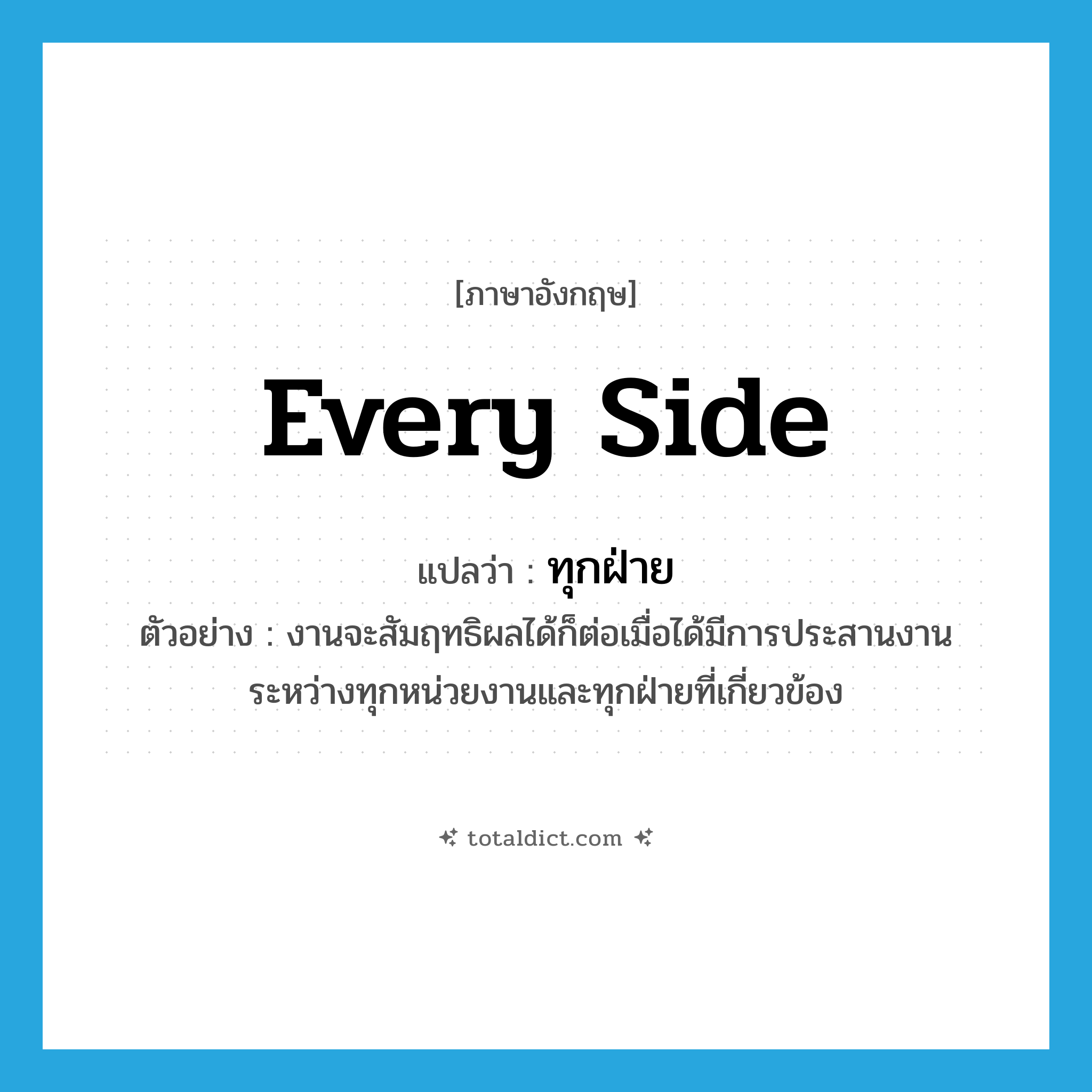 every side แปลว่า?, คำศัพท์ภาษาอังกฤษ every side แปลว่า ทุกฝ่าย ประเภท N ตัวอย่าง งานจะสัมฤทธิผลได้ก็ต่อเมื่อได้มีการประสานงานระหว่างทุกหน่วยงานและทุกฝ่ายที่เกี่ยวข้อง หมวด N