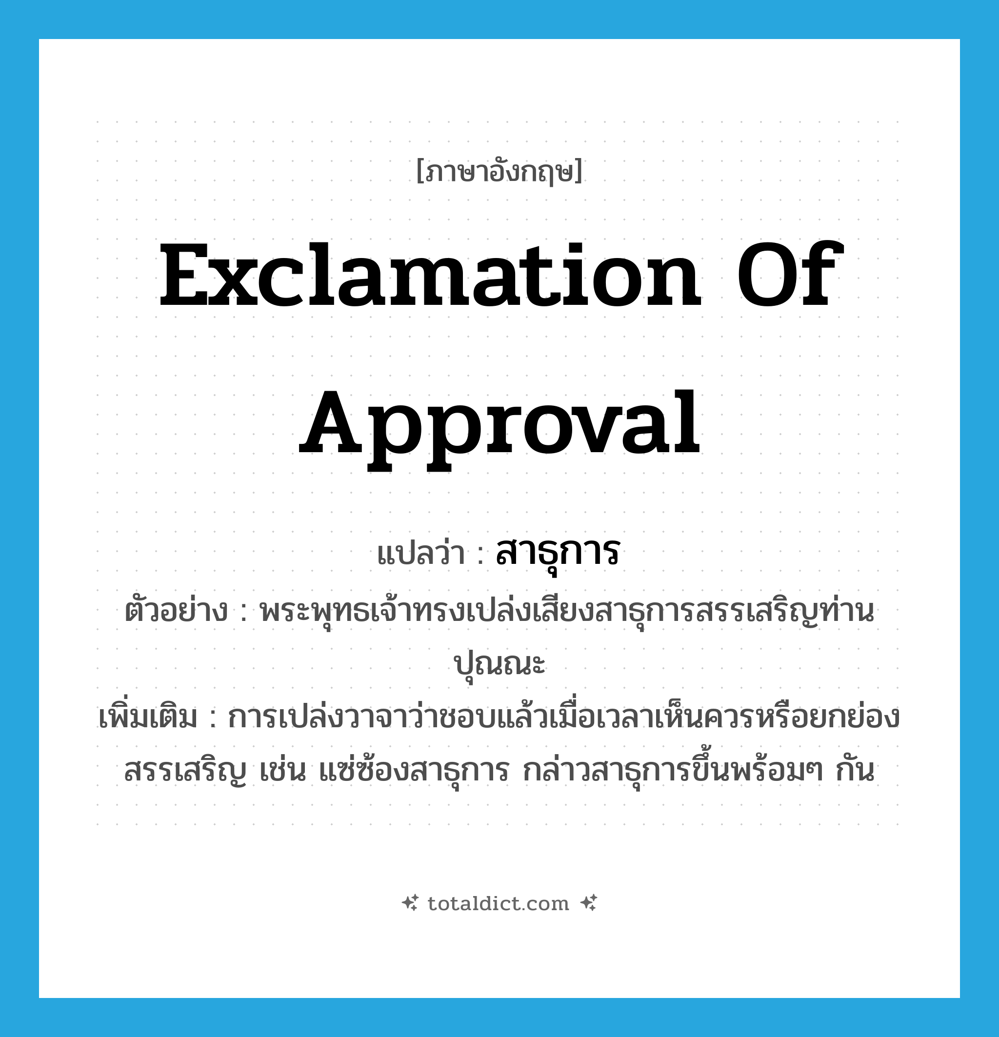exclamation of approval แปลว่า?, คำศัพท์ภาษาอังกฤษ exclamation of approval แปลว่า สาธุการ ประเภท N ตัวอย่าง พระพุทธเจ้าทรงเปล่งเสียงสาธุการสรรเสริญท่านปุณณะ เพิ่มเติม การเปล่งวาจาว่าชอบแล้วเมื่อเวลาเห็นควรหรือยกย่องสรรเสริญ เช่น แซ่ซ้องสาธุการ กล่าวสาธุการขึ้นพร้อมๆ กัน หมวด N