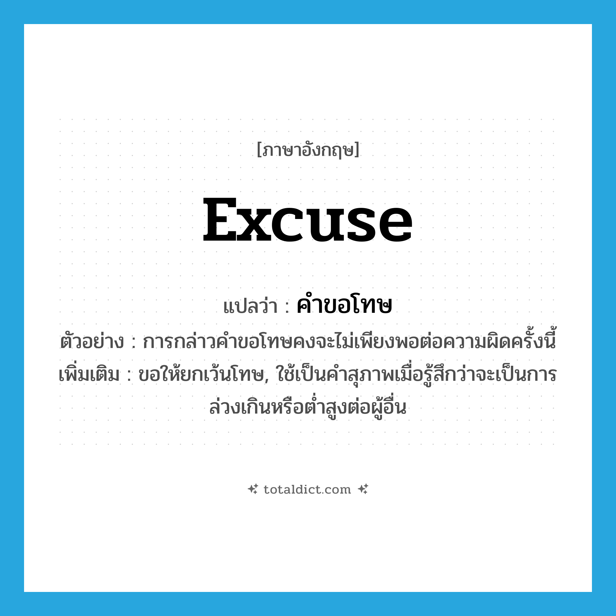 excuse แปลว่า?, คำศัพท์ภาษาอังกฤษ excuse แปลว่า คำขอโทษ ประเภท N ตัวอย่าง การกล่าวคำขอโทษคงจะไม่เพียงพอต่อความผิดครั้งนี้ เพิ่มเติม ขอให้ยกเว้นโทษ, ใช้เป็นคำสุภาพเมื่อรู้สึกว่าจะเป็นการล่วงเกินหรือต่ำสูงต่อผู้อื่น หมวด N