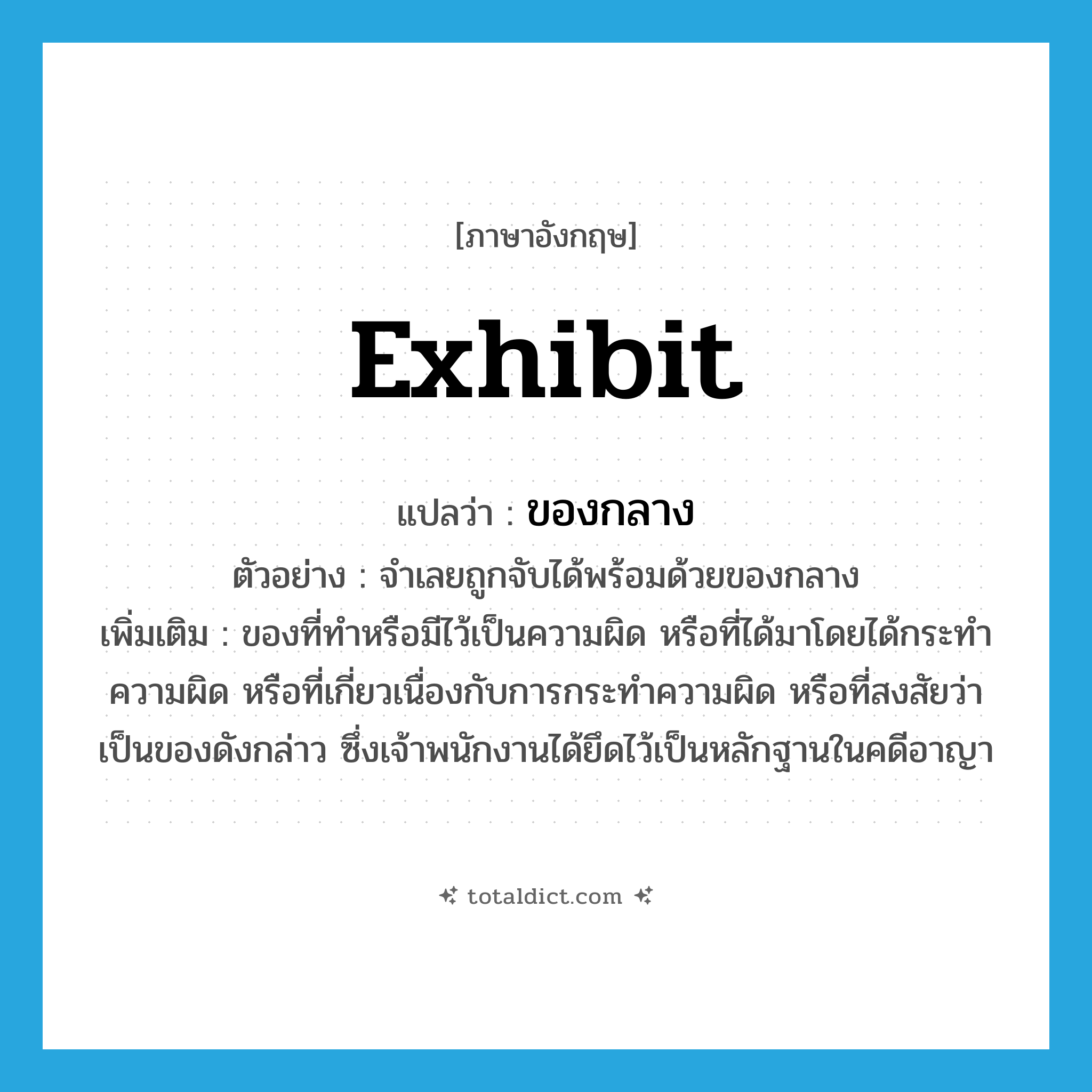 exhibit แปลว่า?, คำศัพท์ภาษาอังกฤษ exhibit แปลว่า ของกลาง ประเภท N ตัวอย่าง จำเลยถูกจับได้พร้อมด้วยของกลาง เพิ่มเติม ของที่ทำหรือมีไว้เป็นความผิด หรือที่ได้มาโดยได้กระทำความผิด หรือที่เกี่ยวเนื่องกับการกระทำความผิด หรือที่สงสัยว่าเป็นของดังกล่าว ซึ่งเจ้าพนักงานได้ยึดไว้เป็นหลักฐานในคดีอาญา หมวด N