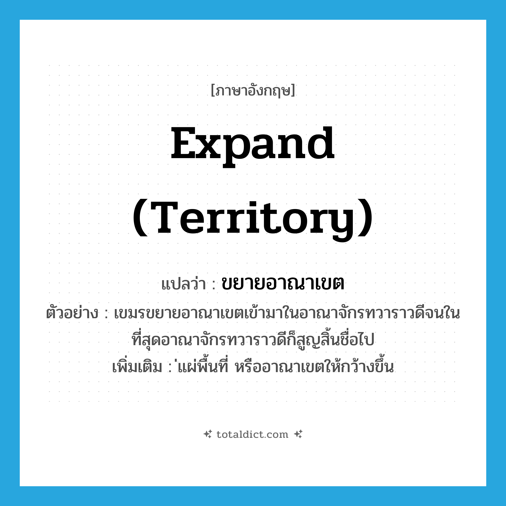 expand (territory) แปลว่า?, คำศัพท์ภาษาอังกฤษ expand (territory) แปลว่า ขยายอาณาเขต ประเภท V ตัวอย่าง เขมรขยายอาณาเขตเข้ามาในอาณาจักรทวาราวดีจนในที่สุดอาณาจักรทวาราวดีก็สูญสิ้นชื่อไป เพิ่มเติม ่แผ่พื้นที่ หรืออาณาเขตให้กว้างขึ้น หมวด V