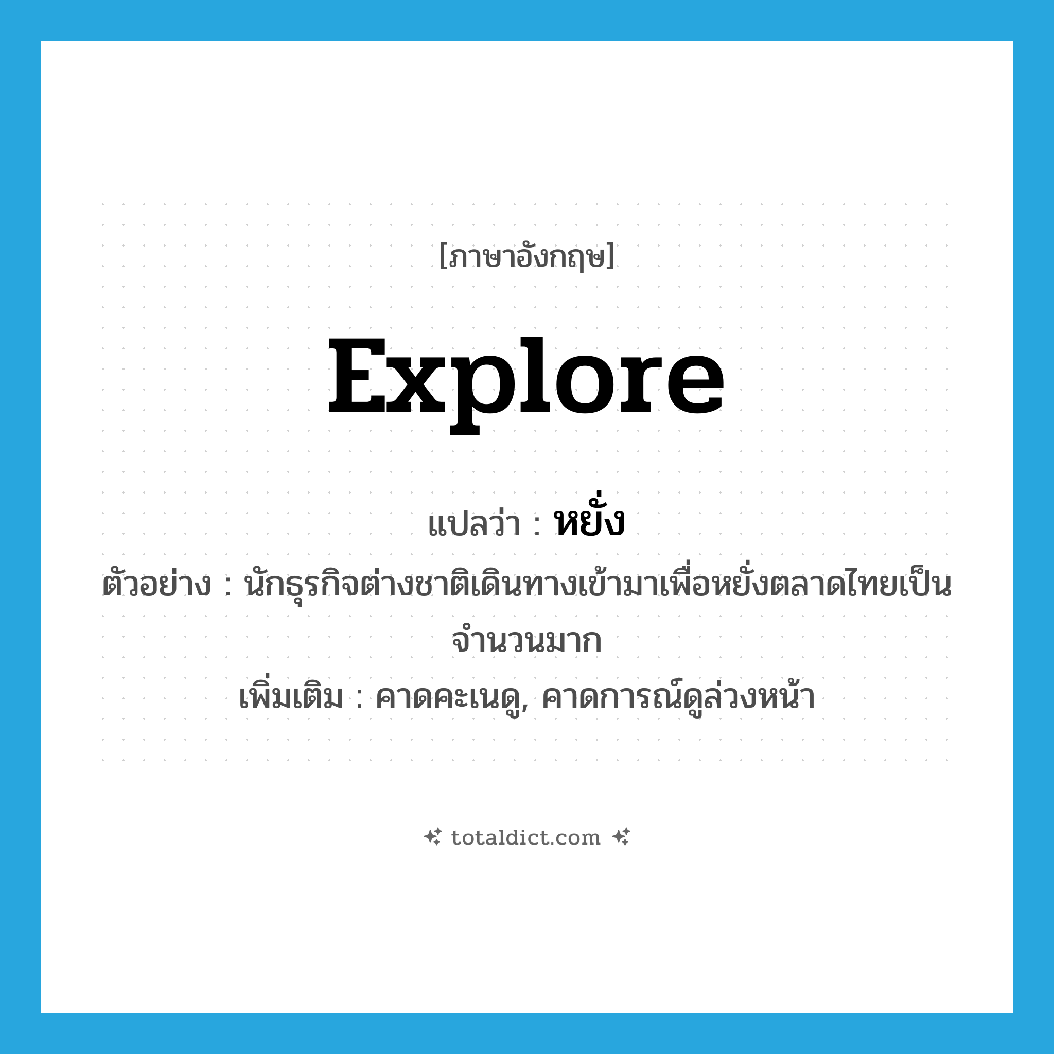 explore แปลว่า?, คำศัพท์ภาษาอังกฤษ explore แปลว่า หยั่ง ประเภท V ตัวอย่าง นักธุรกิจต่างชาติเดินทางเข้ามาเพื่อหยั่งตลาดไทยเป็นจำนวนมาก เพิ่มเติม คาดคะเนดู, คาดการณ์ดูล่วงหน้า หมวด V