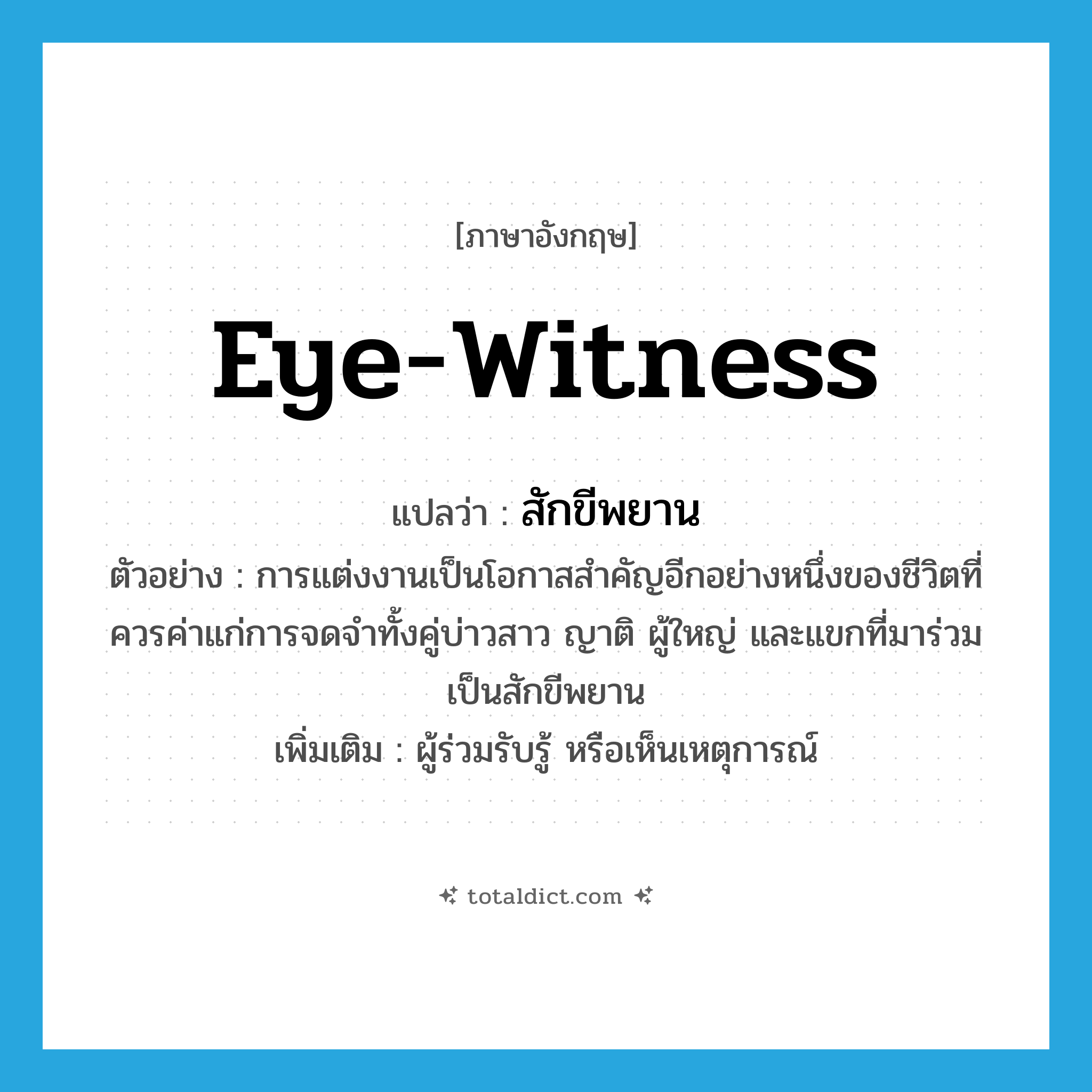 eye-witness แปลว่า?, คำศัพท์ภาษาอังกฤษ eye-witness แปลว่า สักขีพยาน ประเภท N ตัวอย่าง การแต่งงานเป็นโอกาสสำคัญอีกอย่างหนึ่งของชีวิตที่ควรค่าแก่การจดจำทั้งคู่บ่าวสาว ญาติ ผู้ใหญ่ และแขกที่มาร่วมเป็นสักขีพยาน เพิ่มเติม ผู้ร่วมรับรู้ หรือเห็นเหตุการณ์ หมวด N