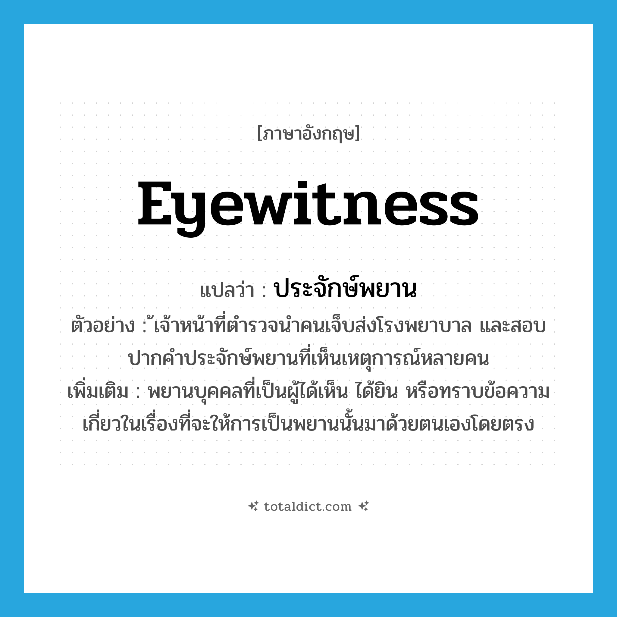 eyewitness แปลว่า?, คำศัพท์ภาษาอังกฤษ eyewitness แปลว่า ประจักษ์พยาน ประเภท N ตัวอย่าง ้เจ้าหน้าที่ตำรวจนำคนเจ็บส่งโรงพยาบาล และสอบปากคำประจักษ์พยานที่เห็นเหตุการณ์หลายคน เพิ่มเติม พยานบุคคลที่เป็นผู้ได้เห็น ได้ยิน หรือทราบข้อความเกี่ยวในเรื่องที่จะให้การเป็นพยานนั้นมาด้วยตนเองโดยตรง หมวด N