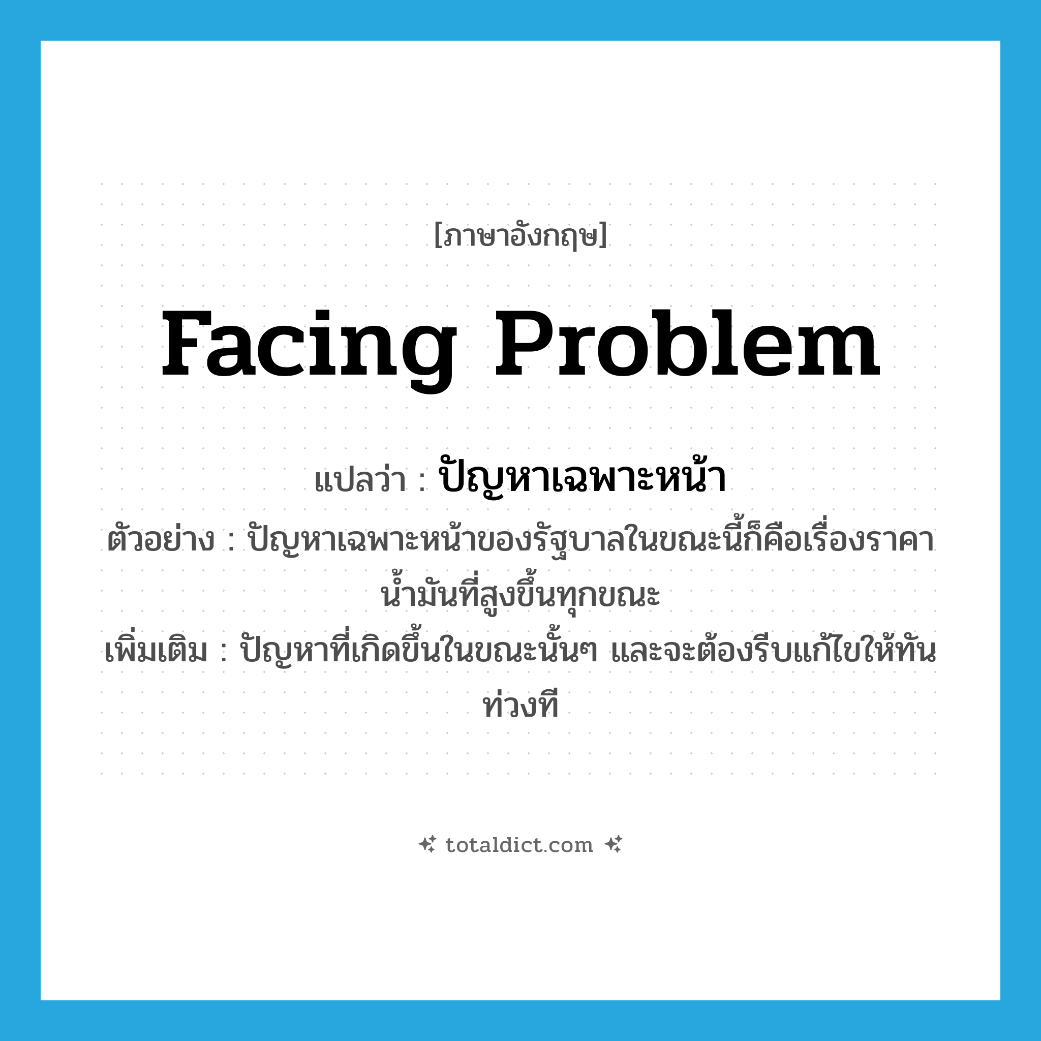 facing problem แปลว่า?, คำศัพท์ภาษาอังกฤษ facing problem แปลว่า ปัญหาเฉพาะหน้า ประเภท N ตัวอย่าง ปัญหาเฉพาะหน้าของรัฐบาลในขณะนี้ก็คือเรื่องราคาน้ำมันที่สูงขึ้นทุกขณะ เพิ่มเติม ปัญหาที่เกิดขึ้นในขณะนั้นๆ และจะต้องรีบแก้ไขให้ทันท่วงที หมวด N