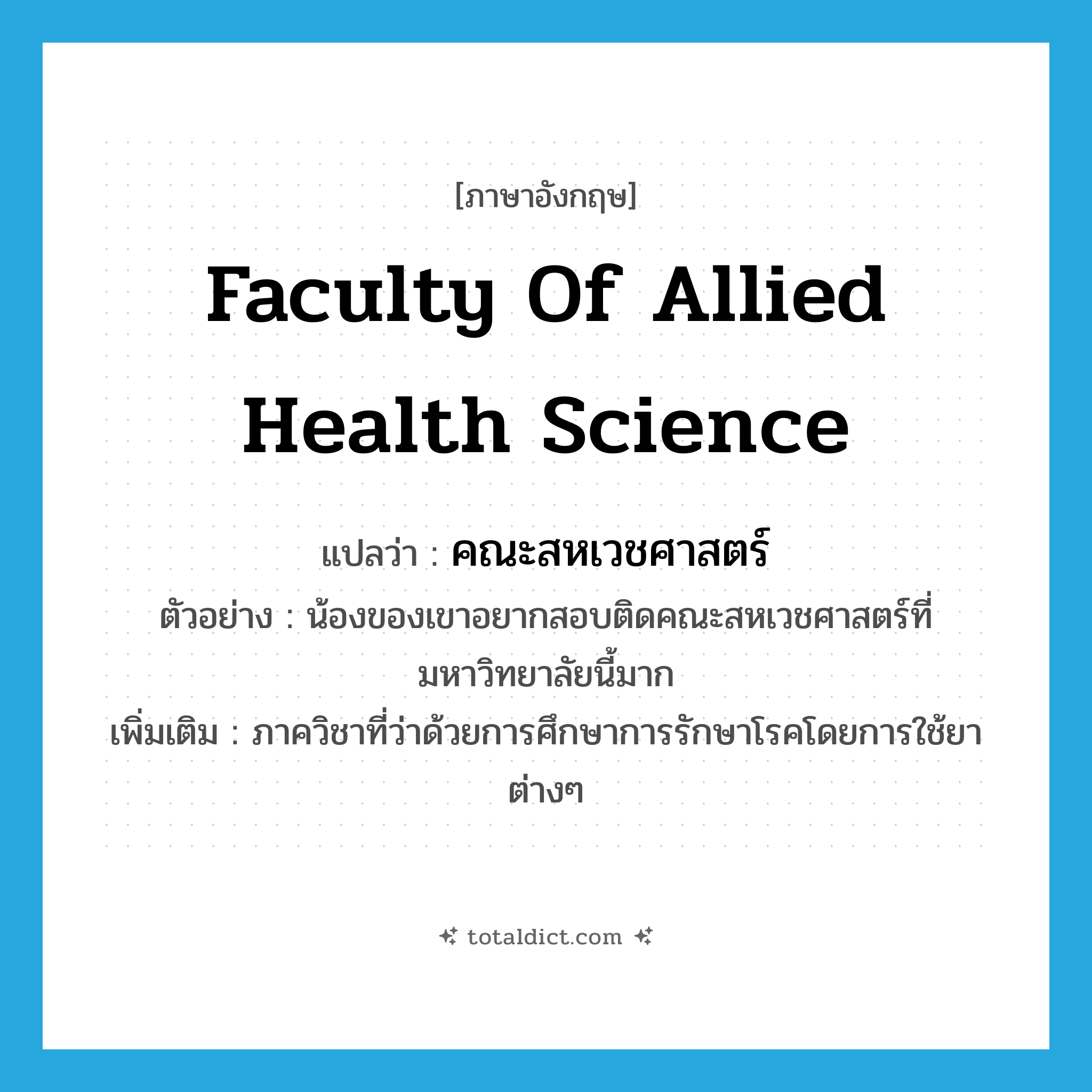 Faculty of Allied Health Science แปลว่า?, คำศัพท์ภาษาอังกฤษ Faculty of Allied Health Science แปลว่า คณะสหเวชศาสตร์ ประเภท N ตัวอย่าง น้องของเขาอยากสอบติดคณะสหเวชศาสตร์ที่มหาวิทยาลัยนี้มาก เพิ่มเติม ภาควิชาที่ว่าด้วยการศึกษาการรักษาโรคโดยการใช้ยาต่างๆ หมวด N