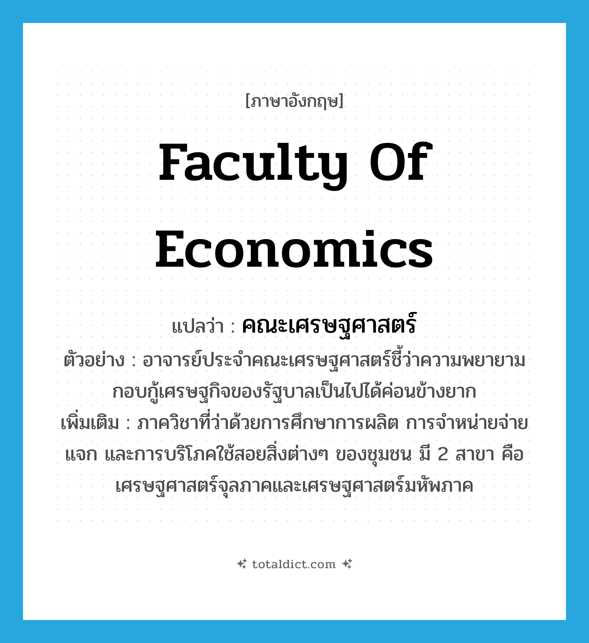 Faculty of Economics แปลว่า?, คำศัพท์ภาษาอังกฤษ Faculty of Economics แปลว่า คณะเศรษฐศาสตร์ ประเภท N ตัวอย่าง อาจารย์ประจำคณะเศรษฐศาสตร์ชี้ว่าความพยายามกอบกู้เศรษฐกิจของรัฐบาลเป็นไปได้ค่อนข้างยาก เพิ่มเติม ภาควิชาที่ว่าด้วยการศึกษาการผลิต การจำหน่ายจ่ายแจก และการบริโภคใช้สอยสิ่งต่างๆ ของชุมชน มี 2 สาขา คือ เศรษฐศาสตร์จุลภาคและเศรษฐศาสตร์มหัพภาค หมวด N