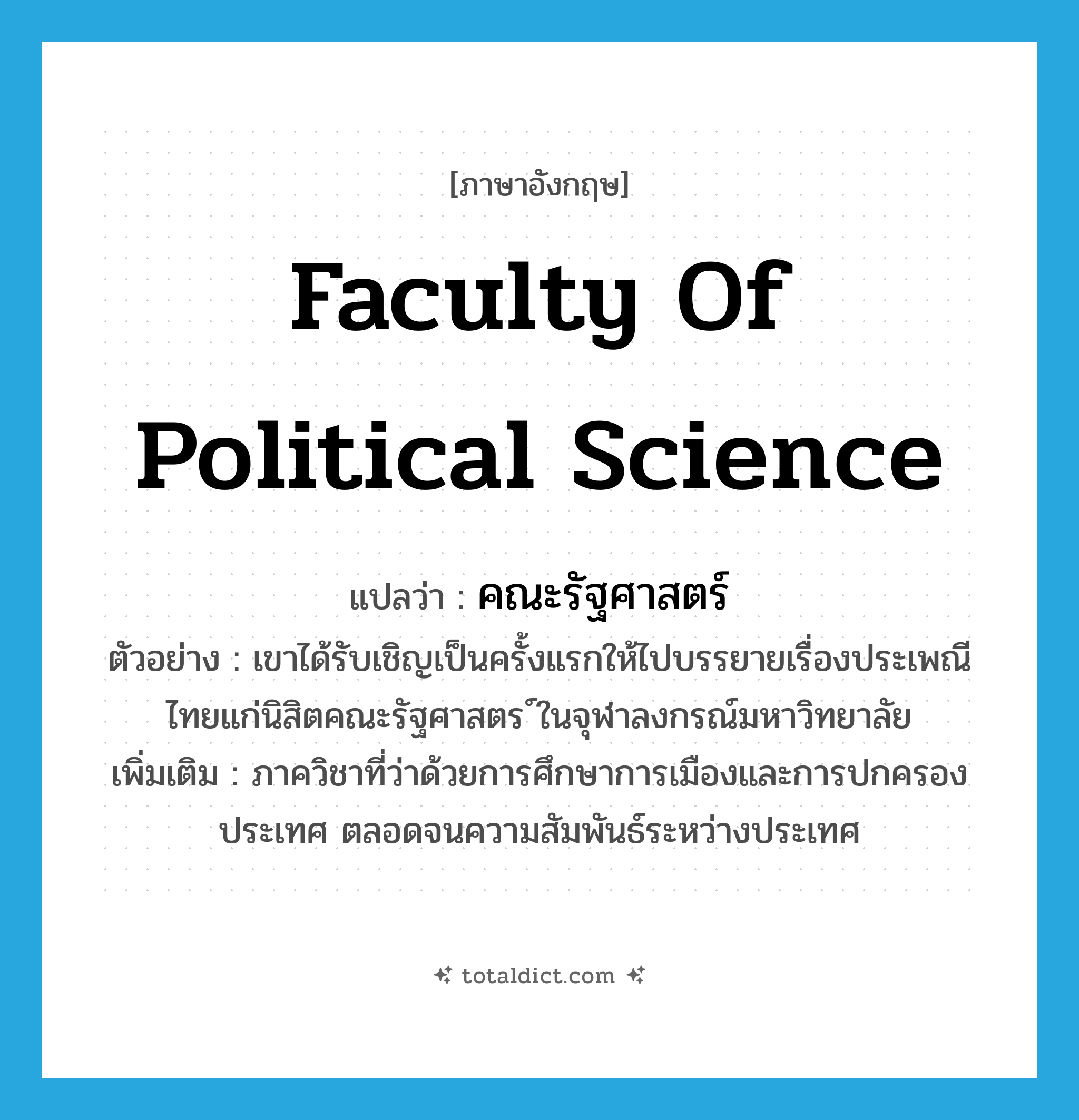 Faculty of Political Science แปลว่า?, คำศัพท์ภาษาอังกฤษ Faculty of Political Science แปลว่า คณะรัฐศาสตร์ ประเภท N ตัวอย่าง เขาได้รับเชิญเป็นครั้งแรกให้ไปบรรยายเรื่องประเพณีไทยแก่นิสิตคณะรัฐศาสตร ์ในจุฬาลงกรณ์มหาวิทยาลัย เพิ่มเติม ภาควิชาที่ว่าด้วยการศึกษาการเมืองและการปกครองประเทศ ตลอดจนความสัมพันธ์ระหว่างประเทศ หมวด N