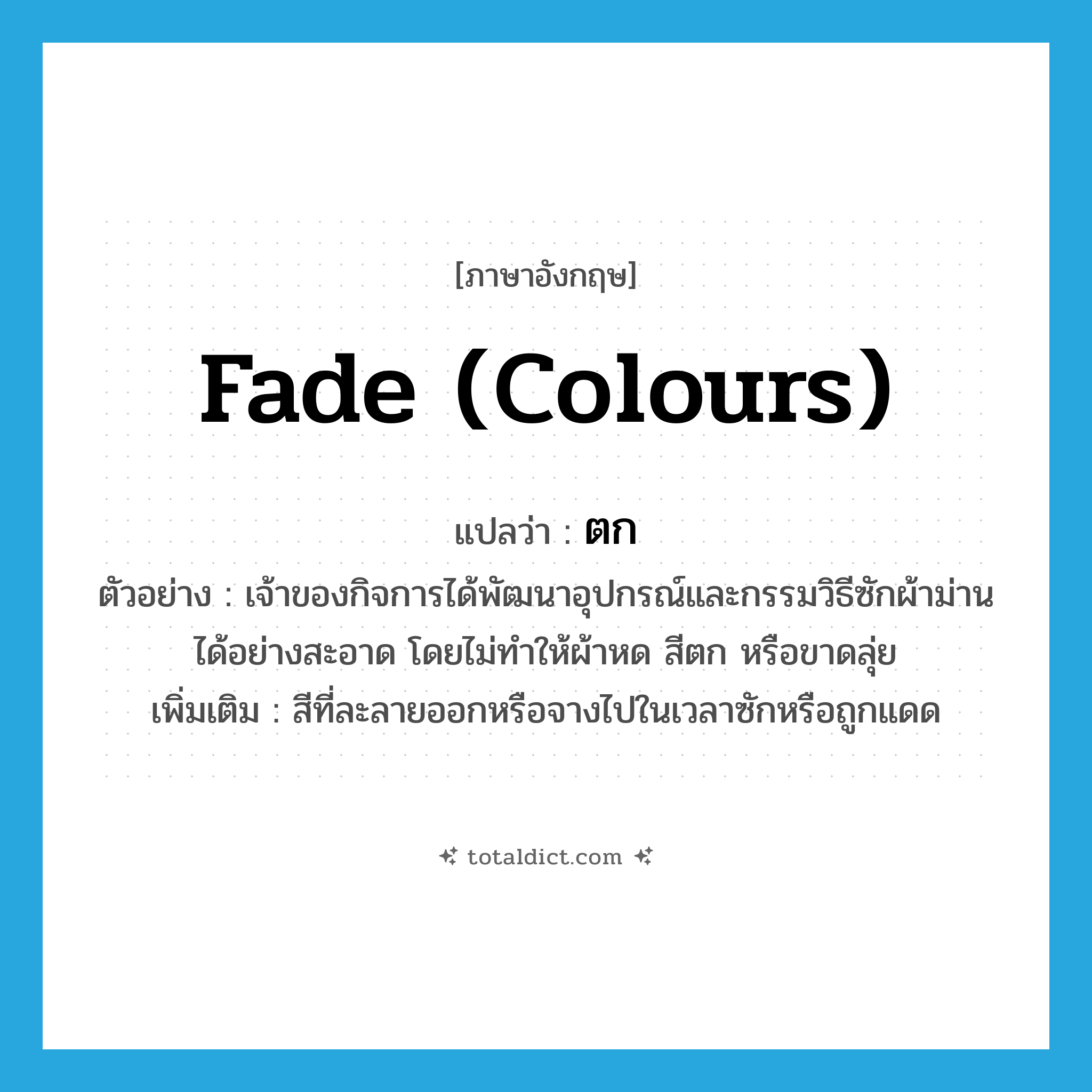 ตก ภาษาอังกฤษ?, คำศัพท์ภาษาอังกฤษ ตก แปลว่า fade (colours) ประเภท V ตัวอย่าง เจ้าของกิจการได้พัฒนาอุปกรณ์และกรรมวิธีซักผ้าม่านได้อย่างสะอาด โดยไม่ทำให้ผ้าหด สีตก หรือขาดลุ่ย เพิ่มเติม สีที่ละลายออกหรือจางไปในเวลาซักหรือถูกแดด หมวด V