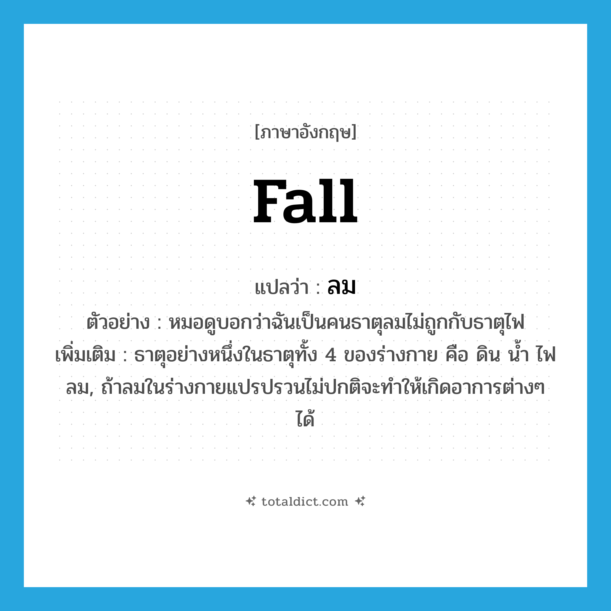 fall แปลว่า?, คำศัพท์ภาษาอังกฤษ fall แปลว่า ลม ประเภท N ตัวอย่าง หมอดูบอกว่าฉันเป็นคนธาตุลมไม่ถูกกับธาตุไฟ เพิ่มเติม ธาตุอย่างหนึ่งในธาตุทั้ง 4 ของร่างกาย คือ ดิน น้ำ ไฟ ลม, ถ้าลมในร่างกายแปรปรวนไม่ปกติจะทำให้เกิดอาการต่างๆ ได้ หมวด N