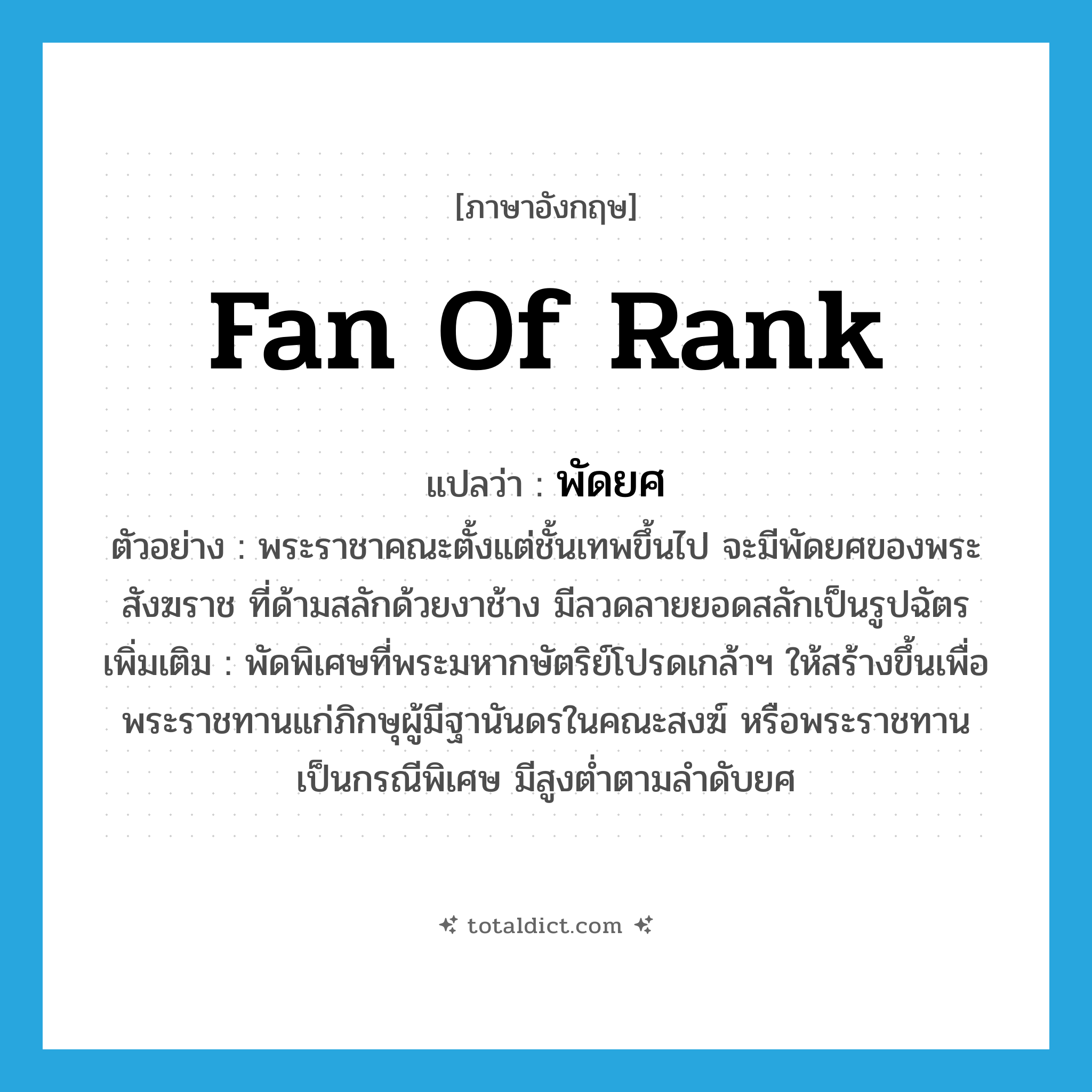 fan of rank แปลว่า?, คำศัพท์ภาษาอังกฤษ fan of rank แปลว่า พัดยศ ประเภท N ตัวอย่าง พระราชาคณะตั้งแต่ชั้นเทพขึ้นไป จะมีพัดยศของพระสังฆราช ที่ด้ามสลักด้วยงาช้าง มีลวดลายยอดสลักเป็นรูปฉัตร เพิ่มเติม พัดพิเศษที่พระมหากษัตริย์โปรดเกล้าฯ ให้สร้างขึ้นเพื่อพระราชทานแก่ภิกษุผู้มีฐานันดรในคณะสงฆ์ หรือพระราชทานเป็นกรณีพิเศษ มีสูงต่ำตามลำดับยศ หมวด N