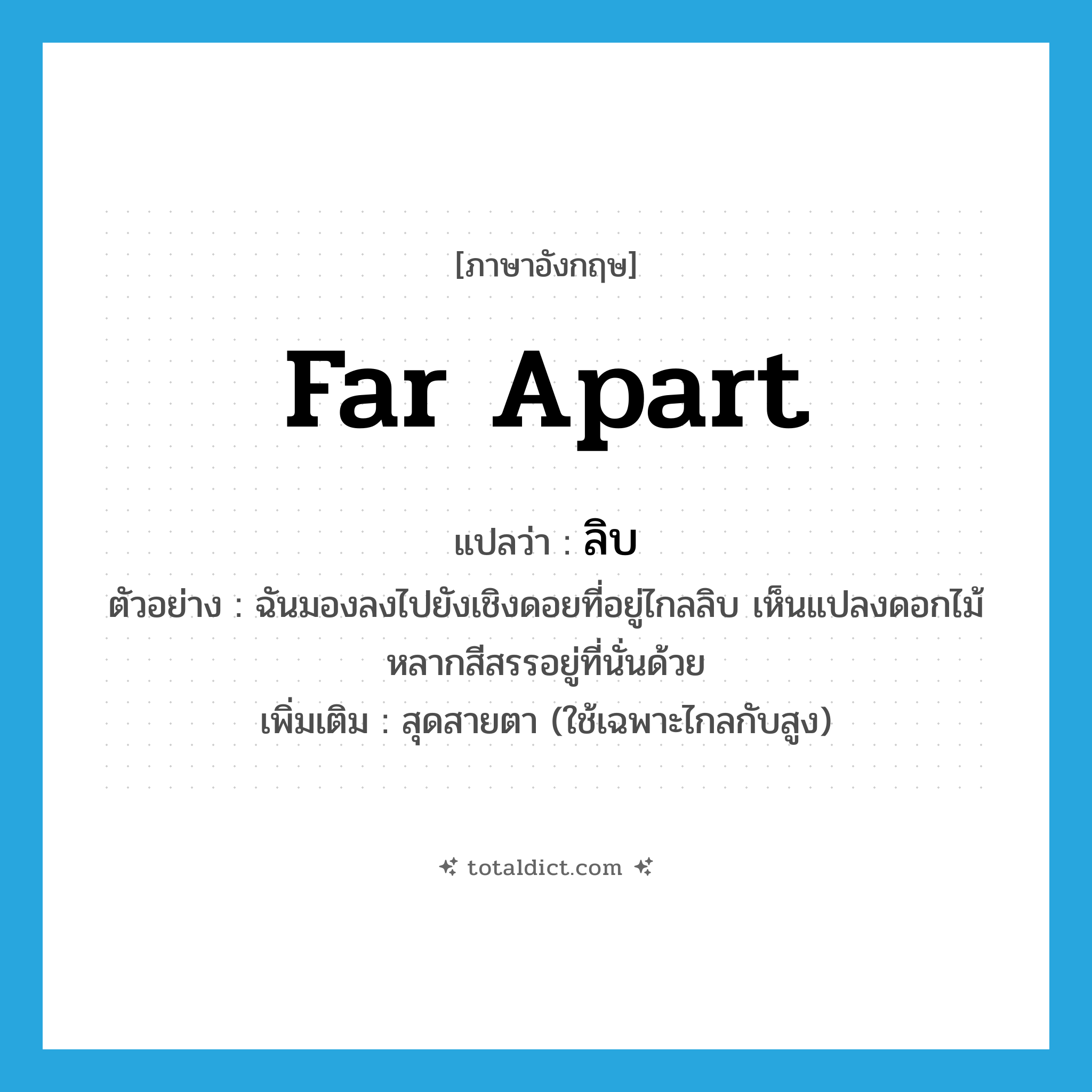 far apart แปลว่า?, คำศัพท์ภาษาอังกฤษ far apart แปลว่า ลิบ ประเภท ADJ ตัวอย่าง ฉันมองลงไปยังเชิงดอยที่อยู่ไกลลิบ เห็นแปลงดอกไม้หลากสีสรรอยู่ที่นั่นด้วย เพิ่มเติม สุดสายตา (ใช้เฉพาะไกลกับสูง) หมวด ADJ