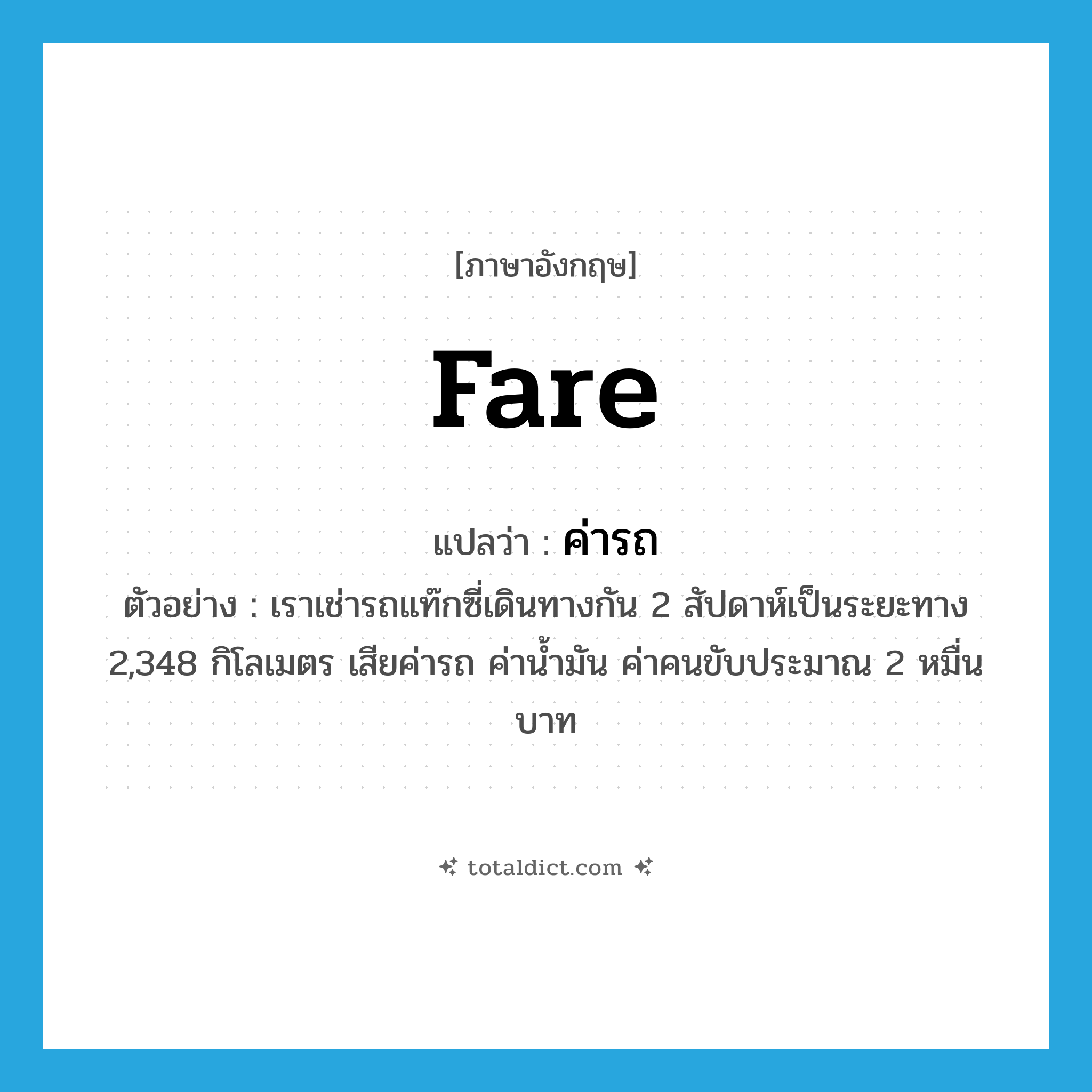 fare แปลว่า?, คำศัพท์ภาษาอังกฤษ fare แปลว่า ค่ารถ ประเภท N ตัวอย่าง เราเช่ารถแท๊กซี่เดินทางกัน 2 สัปดาห์เป็นระยะทาง 2,348 กิโลเมตร เสียค่ารถ ค่าน้ำมัน ค่าคนขับประมาณ 2 หมื่นบาท หมวด N