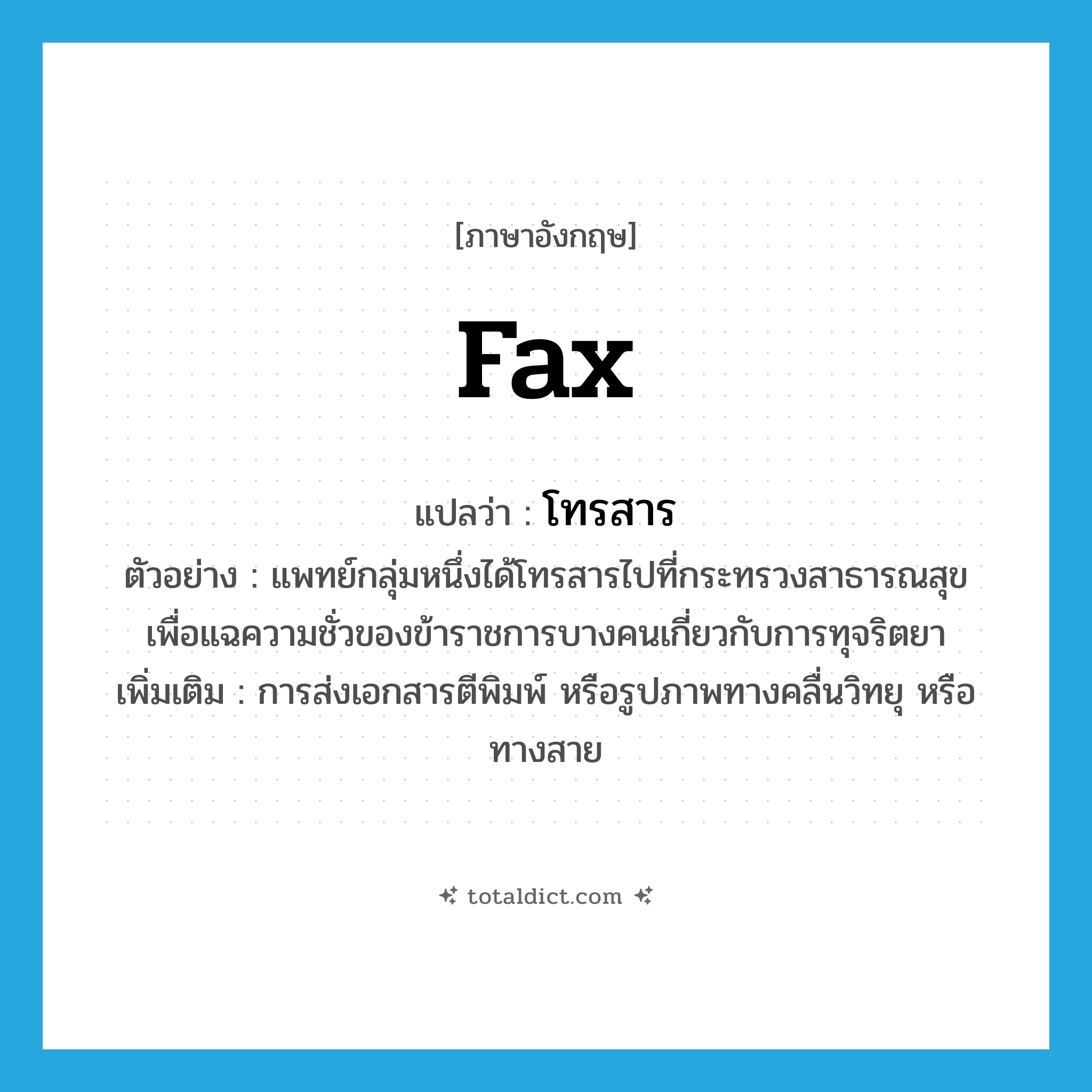 fax แปลว่า?, คำศัพท์ภาษาอังกฤษ fax แปลว่า โทรสาร ประเภท V ตัวอย่าง แพทย์กลุ่มหนึ่งได้โทรสารไปที่กระทรวงสาธารณสุข เพื่อแฉความชั่วของข้าราชการบางคนเกี่ยวกับการทุจริตยา เพิ่มเติม การส่งเอกสารตีพิมพ์ หรือรูปภาพทางคลื่นวิทยุ หรือทางสาย หมวด V