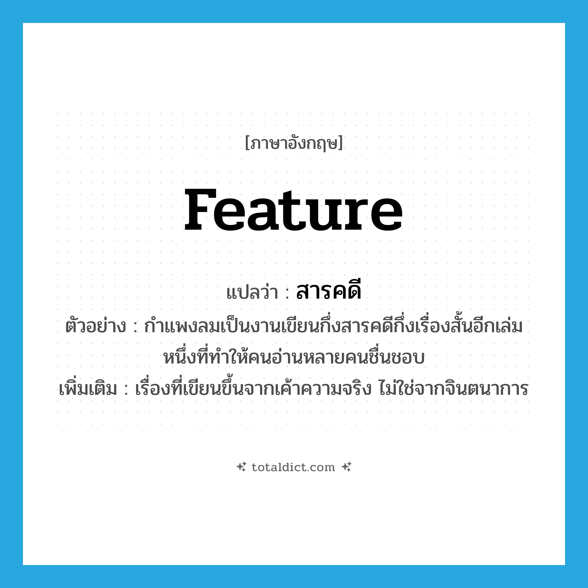 feature แปลว่า?, คำศัพท์ภาษาอังกฤษ feature แปลว่า สารคดี ประเภท N ตัวอย่าง กำแพงลมเป็นงานเขียนกึ่งสารคดีกึ่งเรื่องสั้นอีกเล่มหนึ่งที่ทำให้คนอ่านหลายคนชื่นชอบ เพิ่มเติม เรื่องที่เขียนขึ้นจากเค้าความจริง ไม่ใช่จากจินตนาการ หมวด N