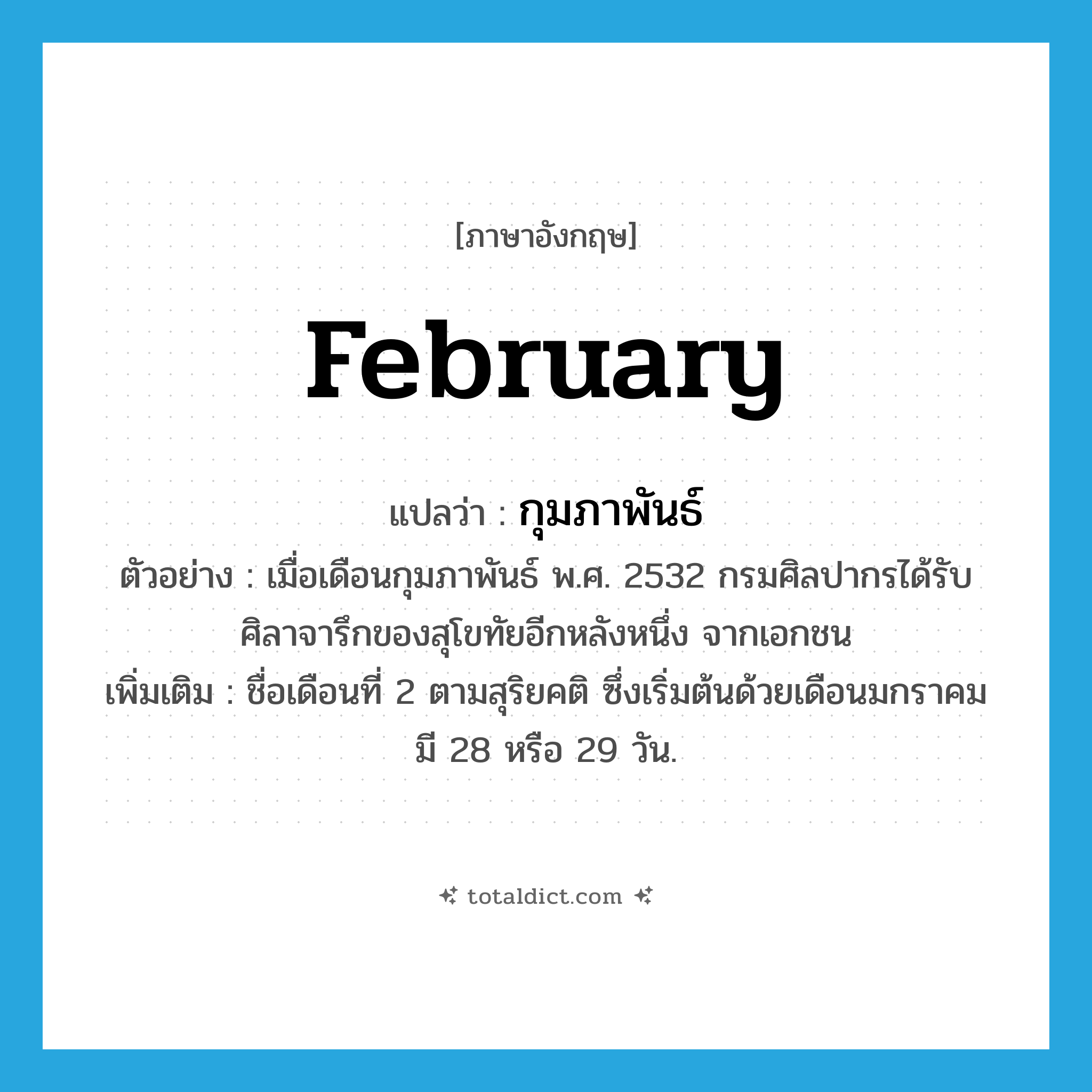 February แปลว่า?, คำศัพท์ภาษาอังกฤษ February แปลว่า กุมภาพันธ์ ประเภท N ตัวอย่าง เมื่อเดือนกุมภาพันธ์ พ.ศ. 2532 กรมศิลปากรได้รับศิลาจารึกของสุโขทัยอีกหลังหนึ่ง จากเอกชน เพิ่มเติม ชื่อเดือนที่ 2 ตามสุริยคติ ซึ่งเริ่มต้นด้วยเดือนมกราคม มี 28 หรือ 29 วัน. หมวด N