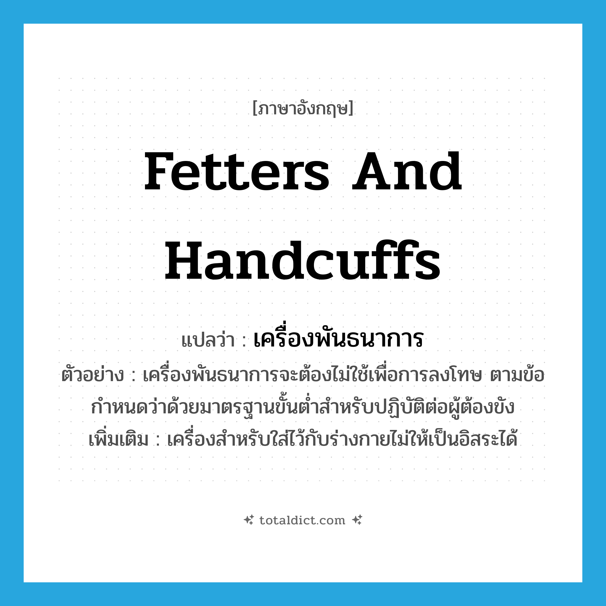 fetters and handcuffs แปลว่า?, คำศัพท์ภาษาอังกฤษ fetters and handcuffs แปลว่า เครื่องพันธนาการ ประเภท N ตัวอย่าง เครื่องพันธนาการจะต้องไม่ใช้เพื่อการลงโทษ ตามข้อกำหนดว่าด้วยมาตรฐานขั้นต่ำสำหรับปฏิบัติต่อผู้ต้องขัง เพิ่มเติม เครื่องสำหรับใส่ไว้กับร่างกายไม่ให้เป็นอิสระได้ หมวด N