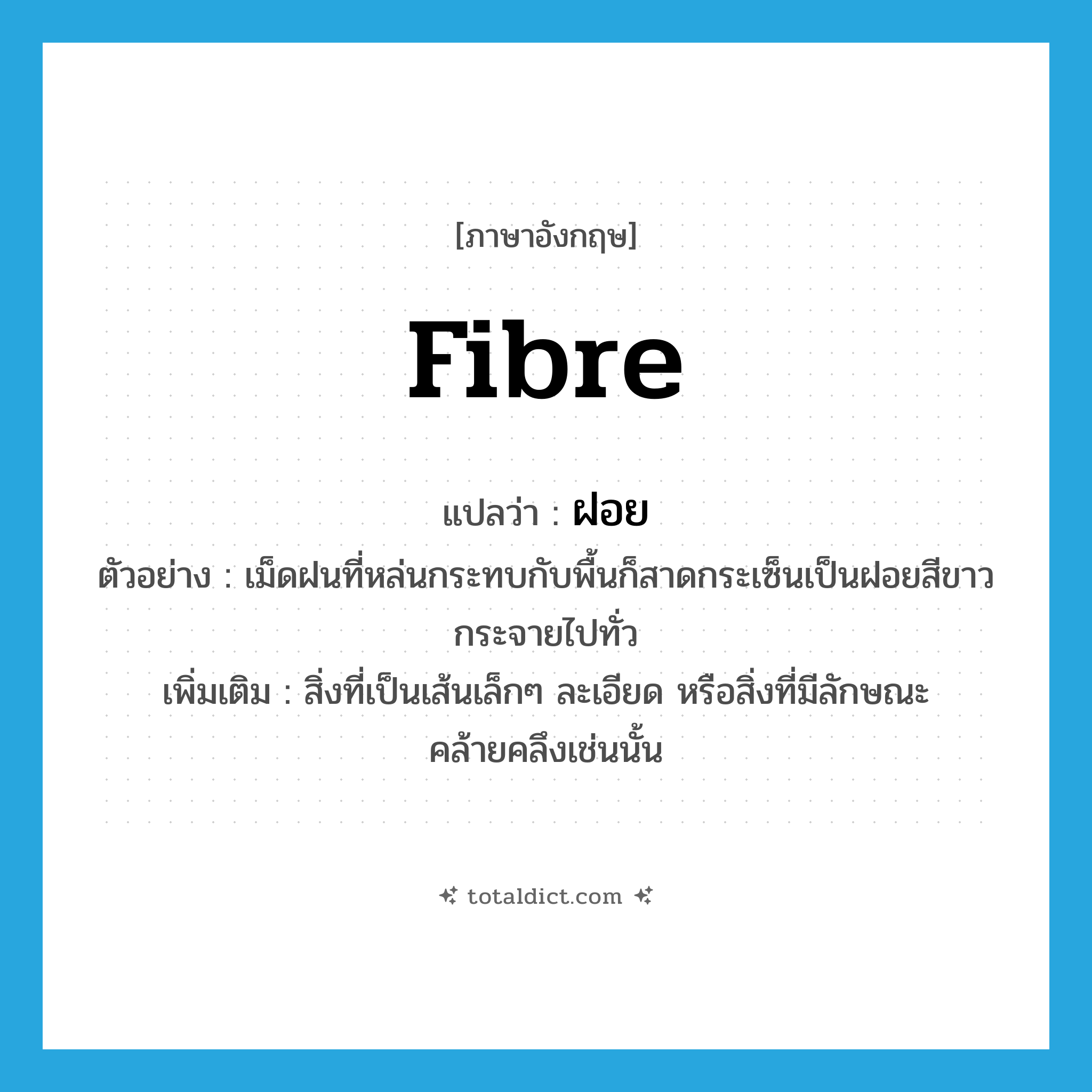 fibre แปลว่า?, คำศัพท์ภาษาอังกฤษ fibre แปลว่า ฝอย ประเภท N ตัวอย่าง เม็ดฝนที่หล่นกระทบกับพื้นก็สาดกระเซ็นเป็นฝอยสีขาวกระจายไปทั่ว เพิ่มเติม สิ่งที่เป็นเส้นเล็กๆ ละเอียด หรือสิ่งที่มีลักษณะคล้ายคลึงเช่นนั้น หมวด N