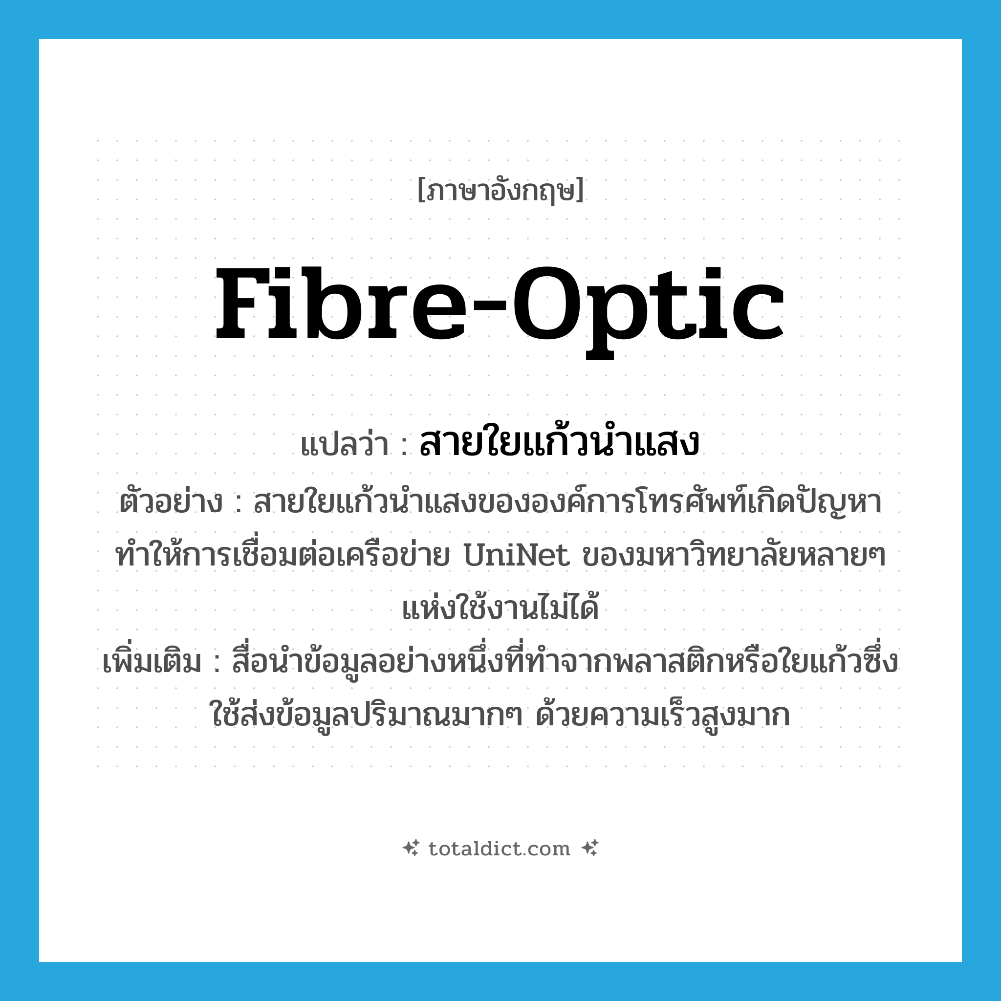fibre-optic แปลว่า?, คำศัพท์ภาษาอังกฤษ fibre-optic แปลว่า สายใยแก้วนำแสง ประเภท N ตัวอย่าง สายใยแก้วนำแสงขององค์การโทรศัพท์เกิดปัญหา ทำให้การเชื่อมต่อเครือข่าย UniNet ของมหาวิทยาลัยหลายๆ แห่งใช้งานไม่ได้ เพิ่มเติม สื่อนำข้อมูลอย่างหนึ่งที่ทำจากพลาสติกหรือใยแก้วซึ่งใช้ส่งข้อมูลปริมาณมากๆ ด้วยความเร็วสูงมาก หมวด N