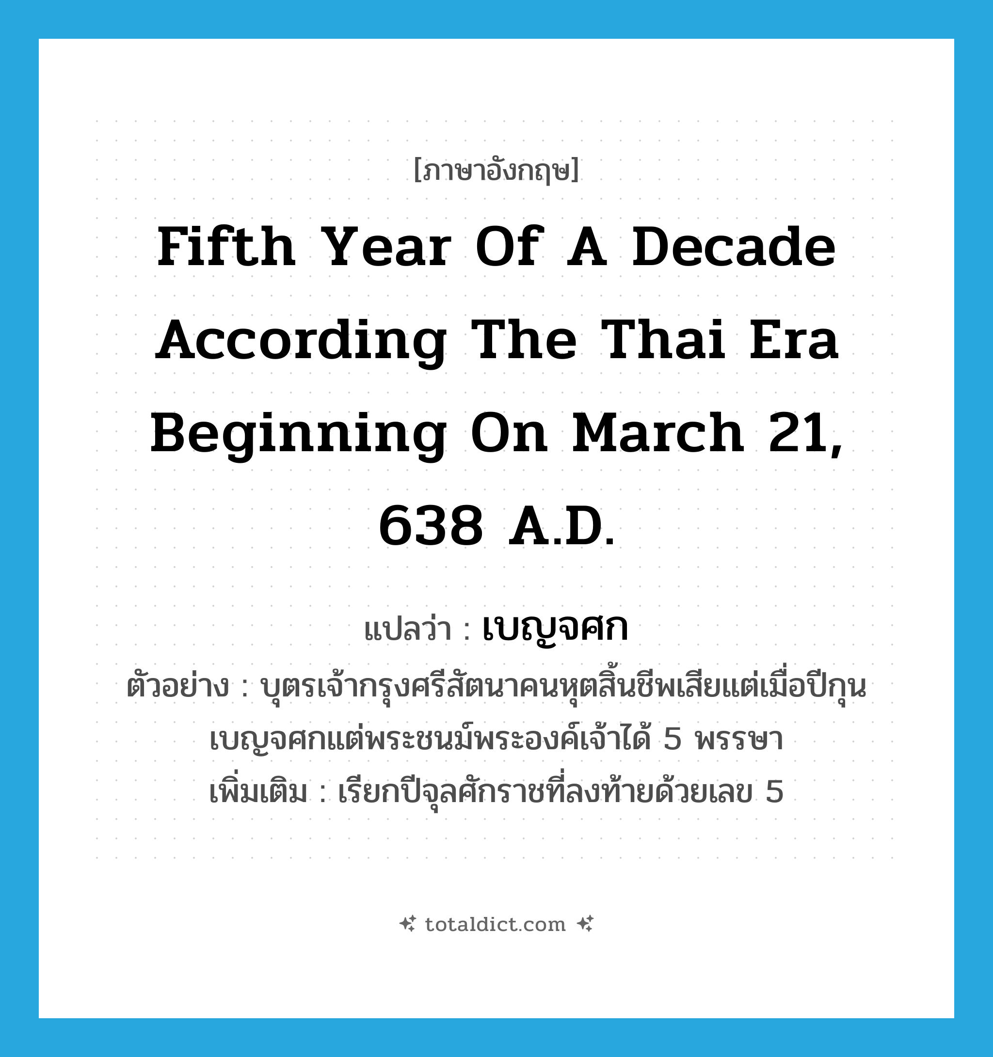 fifth year of a decade according the Thai era beginning on March 21, 638 A.D. แปลว่า?, คำศัพท์ภาษาอังกฤษ fifth year of a decade according the Thai era beginning on March 21, 638 A.D. แปลว่า เบญจศก ประเภท N ตัวอย่าง บุตรเจ้ากรุงศรีสัตนาคนหุตสิ้นชีพเสียแต่เมื่อปีกุนเบญจศกแต่พระชนม์พระองค์เจ้าได้ 5 พรรษา เพิ่มเติม เรียกปีจุลศักราชที่ลงท้ายด้วยเลข 5 หมวด N