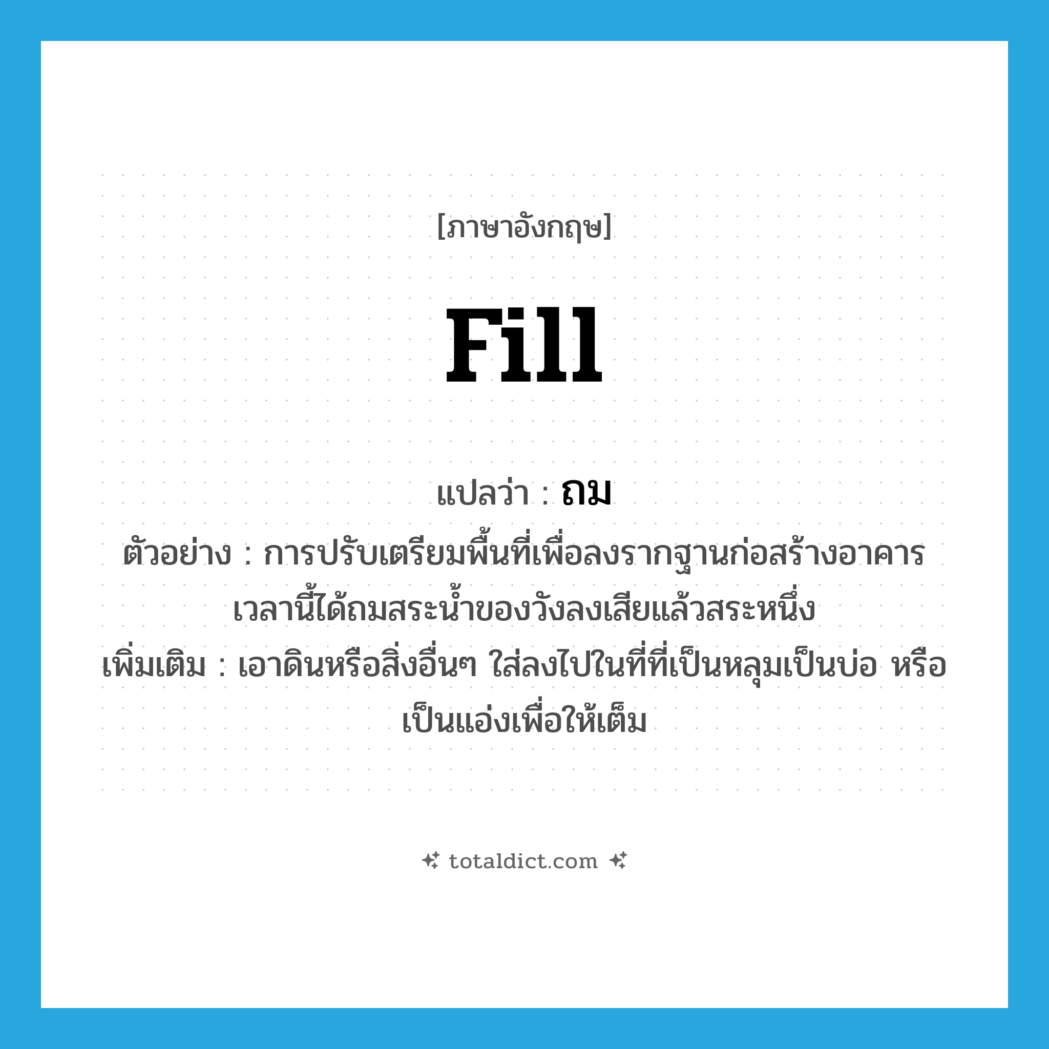 fill แปลว่า?, คำศัพท์ภาษาอังกฤษ fill แปลว่า ถม ประเภท V ตัวอย่าง การปรับเตรียมพื้นที่เพื่อลงรากฐานก่อสร้างอาคาร เวลานี้ได้ถมสระน้ำของวังลงเสียแล้วสระหนึ่ง เพิ่มเติม เอาดินหรือสิ่งอื่นๆ ใส่ลงไปในที่ที่เป็นหลุมเป็นบ่อ หรือเป็นแอ่งเพื่อให้เต็ม หมวด V