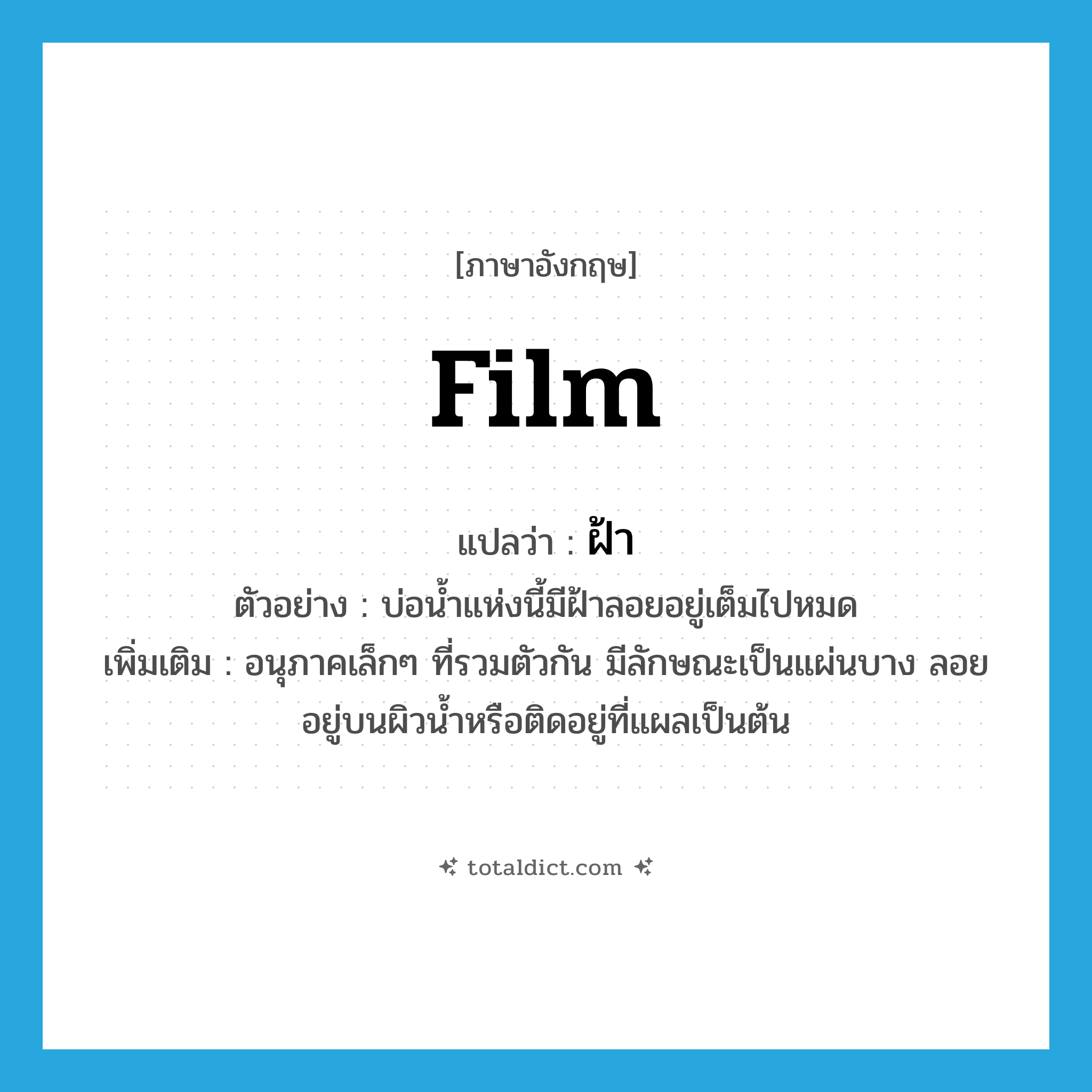 ฝ้า ภาษาอังกฤษ?, คำศัพท์ภาษาอังกฤษ ฝ้า แปลว่า film ประเภท N ตัวอย่าง บ่อน้ำแห่งนี้มีฝ้าลอยอยู่เต็มไปหมด เพิ่มเติม อนุภาคเล็กๆ ที่รวมตัวกัน มีลักษณะเป็นแผ่นบาง ลอยอยู่บนผิวน้ำหรือติดอยู่ที่แผลเป็นต้น หมวด N