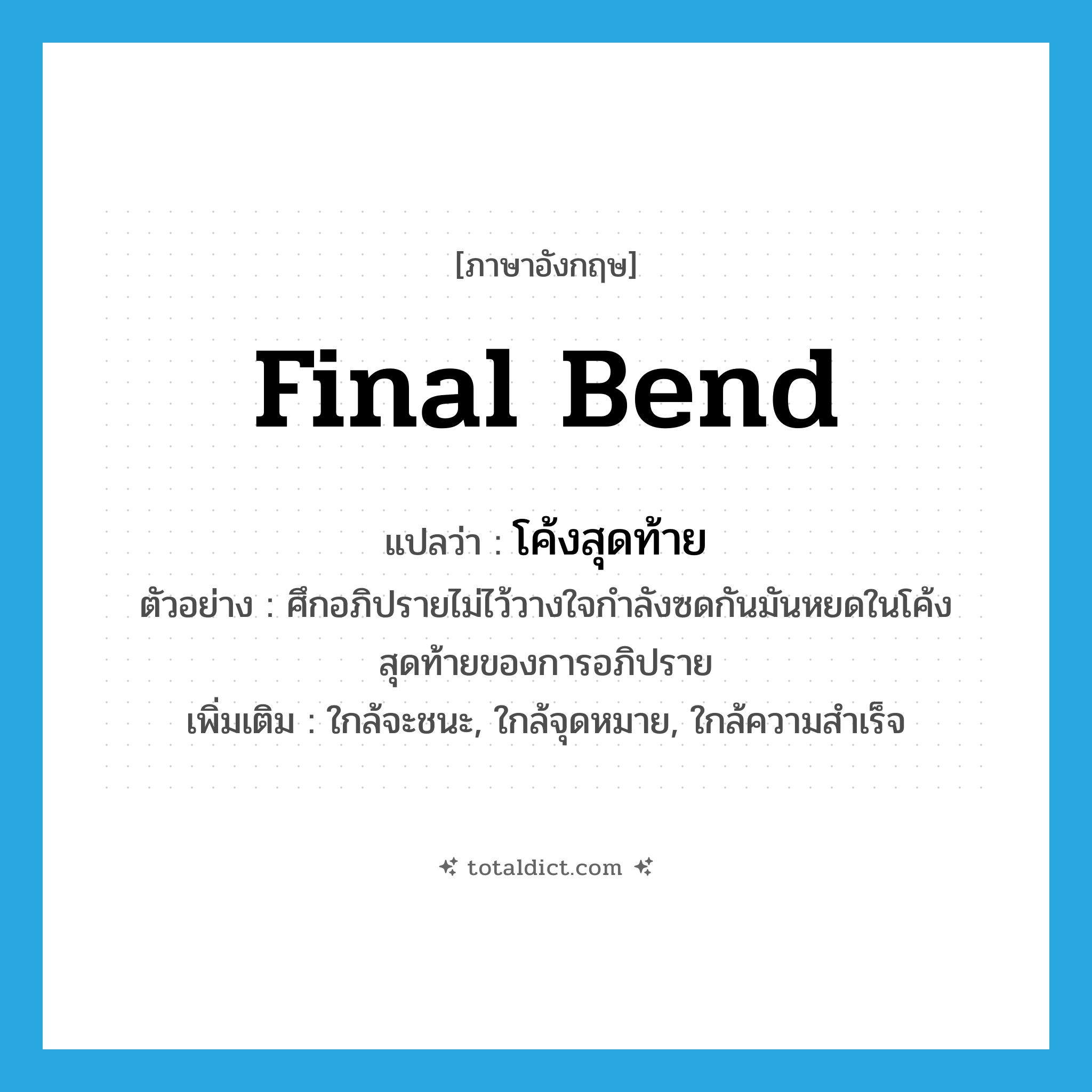 final bend แปลว่า?, คำศัพท์ภาษาอังกฤษ final bend แปลว่า โค้งสุดท้าย ประเภท N ตัวอย่าง ศึกอภิปรายไม่ไว้วางใจกำลังซดกันมันหยดในโค้งสุดท้ายของการอภิปราย เพิ่มเติม ใกล้จะชนะ, ใกล้จุดหมาย, ใกล้ความสำเร็จ หมวด N