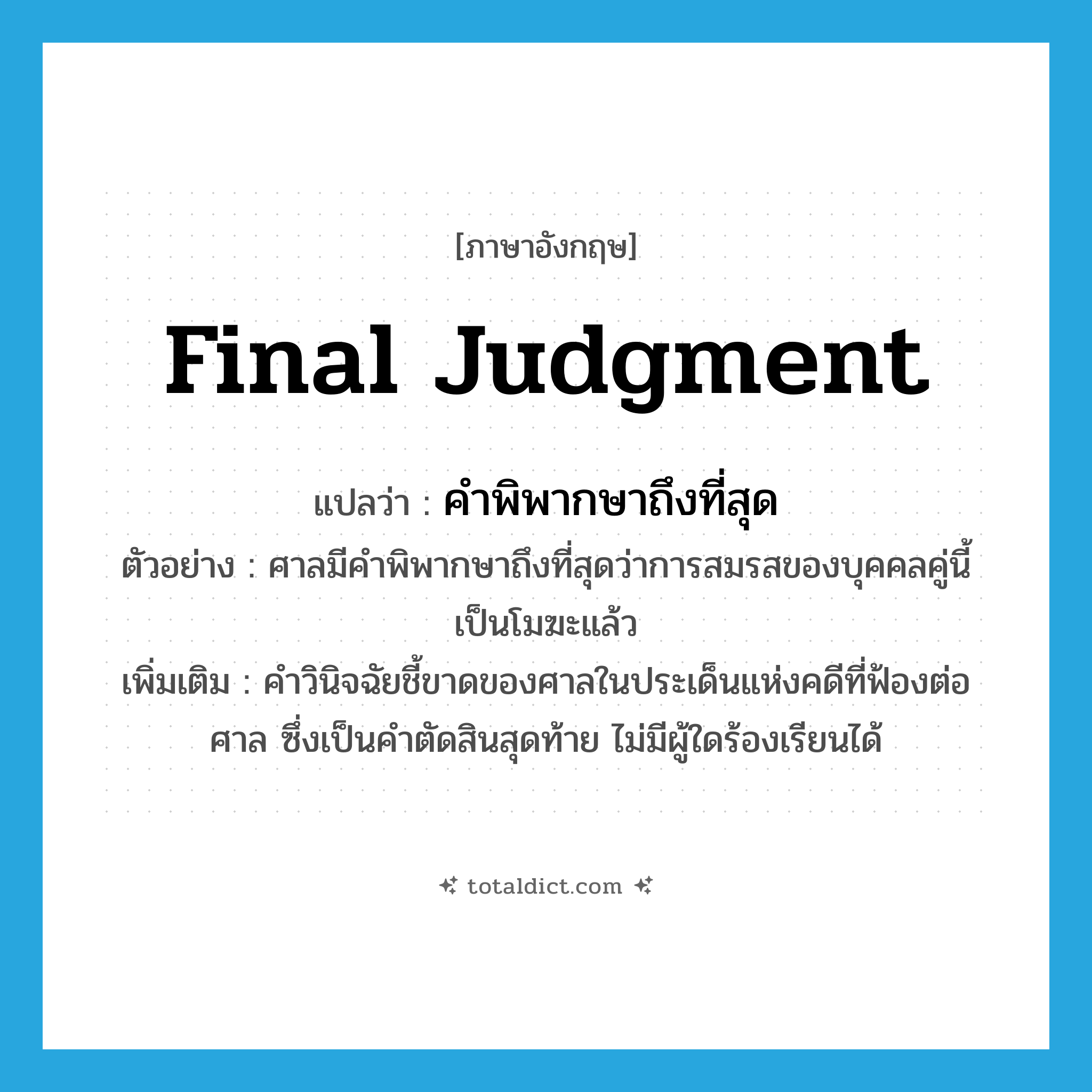 final judgment แปลว่า?, คำศัพท์ภาษาอังกฤษ final judgment แปลว่า คำพิพากษาถึงที่สุด ประเภท N ตัวอย่าง ศาลมีคำพิพากษาถึงที่สุดว่าการสมรสของบุคคลคู่นี้ เป็นโมฆะแล้ว เพิ่มเติม คำวินิจฉัยชี้ขาดของศาลในประเด็นแห่งคดีที่ฟ้องต่อศาล ซึ่งเป็นคำตัดสินสุดท้าย ไม่มีผู้ใดร้องเรียนได้ หมวด N