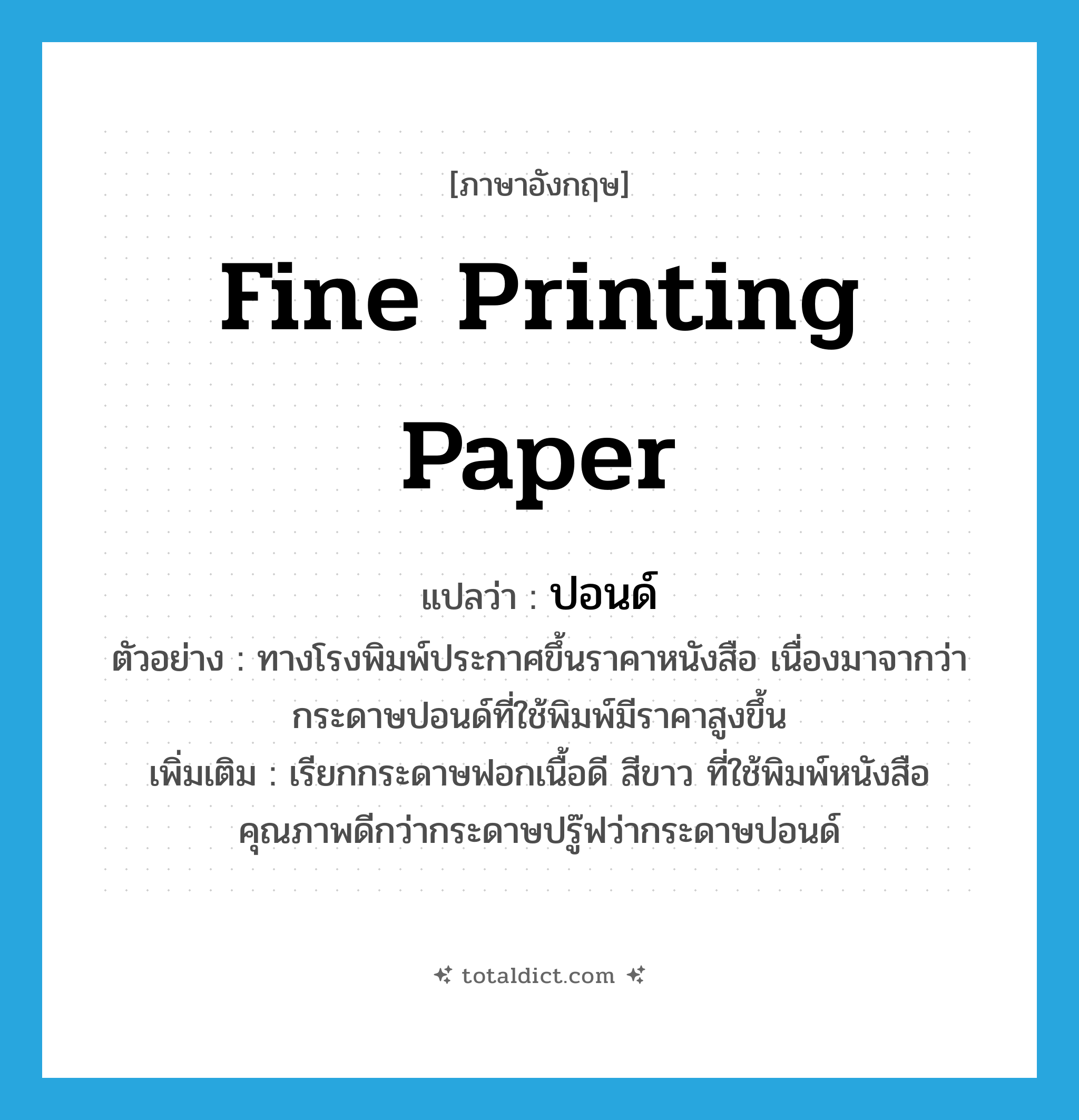 fine printing paper แปลว่า?, คำศัพท์ภาษาอังกฤษ fine printing paper แปลว่า ปอนด์ ประเภท N ตัวอย่าง ทางโรงพิมพ์ประกาศขึ้นราคาหนังสือ เนื่องมาจากว่ากระดาษปอนด์ที่ใช้พิมพ์มีราคาสูงขึ้น เพิ่มเติม เรียกกระดาษฟอกเนื้อดี สีขาว ที่ใช้พิมพ์หนังสือคุณภาพดีกว่ากระดาษปรู๊ฟว่ากระดาษปอนด์ หมวด N